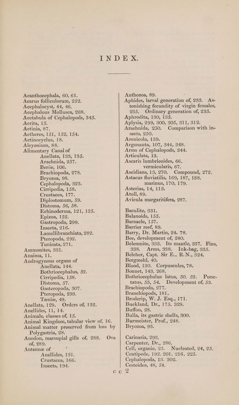 Acanthocephala, 60, 61. Acarus folliculorum, 252. Acephalocyst, 44, 46. Acephalous Mollusca, 268. Acetabula of Cephalopods, 345. Acrita, 15. Actinia, 87. Actheres, 151, 152, 154. Actinocyclus, 18. Aleyonium, 88. Alimentary Canal of Anellata, 133, 135. Arachnida, 257. Beroe, 106. Brachiopoda, 278. Bryozoa, 98. Cephalopoda, 323. Cirripedia, 158. Crustacea, 177. Diplostomum, 59. Distoma, 56, 58. Echinoderma, 121, 125. Epizoa, 152. Gastropoda, 299. Insecta, 216. ‘ Lamellibranchiata, 282. Pteropoda, 292. Tunicata, 271. Ammonites, 331. Anaima, 11. Androgynous organs of Anellata, 144. Bothriocephalus, 52. Cirripedia, 158. Distoma, 57. Gasteropoda, 307. Pteropoda, 293. Teenie, 49. Anellata, 129. Orders of, 132. Anellides, 11, 14. Animals, classes of, 15. Animal Kingdom, tabular view of, 16. Animal matter preserved from loss by Polygastria, 28. Anodon, marsupial gills of, 288. Ova of, 289. Antenne of Anellides, 131. Crustacea, 166. Insects, 194. é Anthozoa, 89. Aphides, larval generation of, 233. As- tonishing fecundity of virgin females, 235. Ordinary generation of, 235. Aphrodita, 130, 135. Aplysia, 299, 300, 305, 311, 312. Arachnida, 250. Comparison with in- sects, 250. Arenicola, 139. Argonauta, 107, 344, 348. Arms of Cephalopods, 344. Articulata, 13. Ascaris lumbricoides, 66. vermicularis, 67. Ascidians, 13, 270. Compound, 272, Astacus fluviatilis, 169, 187, 188. marinus, 170, 179. Asterias, 14, 113. Atoll, 89. Avicula margaritifera, 287. Baculite, 331. Balanoids, 155. Barnacle, 157. Barrier reef, 89. Barry, Dr. Martin, 24. 78. Bee, development of, 240. Belemnite, 333. Its mantle, 337. Fins, 338. Arms, 338. Ink-bag, 335. Belcher, Capt. Sir E., R.N., 324. Bergmehl, 40. Blood, 130. Corpuscules, 78. Bonnet, 143. 268. Bothriocephalus latus, 50. 52. Punc- tatus, 53, 54. Development of, 53. Brachiopoda, 277. Branchiopods, 181. Broderip, W. J. Esq., 171. Buckland, Dr., 175. 329. Buffon, 28. Bulla, its gastric shells, 300. Burmeister, Prof., 248. Bryozoa, 93. Carinaria, 293, Carpenter, Dr., 286, Cell, organic, 25. Nucleated, 24, 25, Centipede, 192. 201. 216. 225. Cephalopoda, 13. 302. Cestoidea, 48, 54.