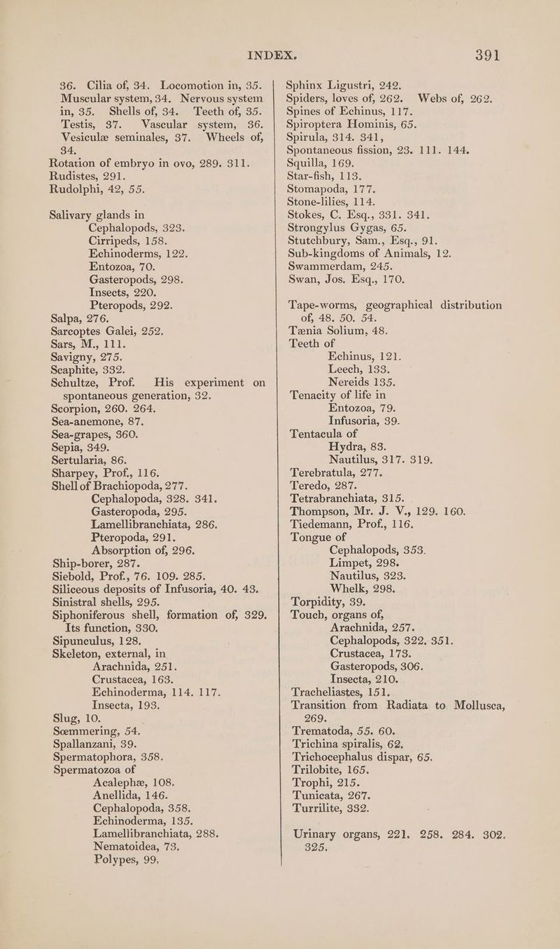 Muscular system, 34. Nervous system in, 35. Shells of, 34. Teeth of, 35. Testis, 37. Vascular system, 36. Vesicule seminales, 37. Wheels of, 34, Rotation of embryo in ovo, 289. 311. Rudistes, 291. Rudolphi, 42, 55. Salivary glands in Cephalopods, 323. Cirripeds, 158. Echinoderms, 122. Entozoa, 70. Gasteropods, 298. Insects, 220. Pteropods, 292. Salpa, 276. Sarcoptes Galei, 252. Sars, M., 111. Savigny, 275. Scaphite, 332. Schultze, Prof. His experiment on spontaneous generation, 32. Scorpion, 260. 264. Sea-anemone, 87. Sea-grapes, 360. Sepia, 349. Sertularia, 86. Sharpey, Prof., 116. Shell of Brachiopoda, 277. Cephalopoda, 328. 341. Gasteropoda, 295. Lamellibranchiata, 286. Pteropoda, 291. Absorption of, 296. Ship-borer, 287. Siebold, Prof., 76. 109. 285. Siliceous deposits of Infusoria, 40. 43. Sinistral shells, 295. Siphoniferous shell, formation of, 329. Its function, 330. Sipunculus, 128. Skeleton, external, in Arachnida, 251. Crustacea, 163. Echinoderma, 114. 117. Insecta, 193. Slug, 10. Soemmering, 54. Spallanzani, 39. Spermatophora, 358. Spermatozoa of Acalephe, 108. Anellida, 146. Cephalopoda, 358. Echinoderma, 135. Lamellibranchiata, 288. Nematoidea, 73. Polypes, 99, 391 Spiders, loves of, 262. Spines of Echinus, 117. Spiroptera Hominis, 65. Spirula, 314. 341, Spontaneous fission, 23. 111. 144. Squilla, 169. Star-fish, 113. Stomapoda, 177. Stone-lilies, 114. Stokes, C. Esq., 331. 341. Strongylus Gygas, 65. Stutchbury, Sam., Esq., 91. Sub-kingdoms of Animals, 12. Swammerdam, 245. Swan, Jos. Esq., 170. Webs of, 262. Tape-worms, geographical distribution of, 48. 50. 54. Tenia Solium, 48. Teeth of Kchinus, 121. Leech, 133. Nereids 135. Tenacity of life in Entozoa, 79. Infusoria, 39. Tentacula of Hydra, 83. Nautilus, 317. 319. Terebratula, 277. Teredo, 287. Tetrabranchiata, 315. Thompson, Mr. J. V., 129. 160. Tiedemann, Prof., 116. Tongue of Cephalopods, 353. Limpet, 298. Nautilus, 323. Whelk, 298. Torpidity, 39. Touch, organs of, Arachnida, 257. Cephalopods, 322, 351. Crustacea, 173. Gasteropods, 306. Insecta, 210. Tracheliastes, 151. Transition from Radiata to Mollusca, 269. Trematoda, 55. 60. Trichina spiralis, 62, Trichocephalus dispar, 65. Trilobite, 165. Trophi, 215. Tunicata, 267. Turrilite, 332. Urinary organs, 221. 258. 284. 302. 325.
