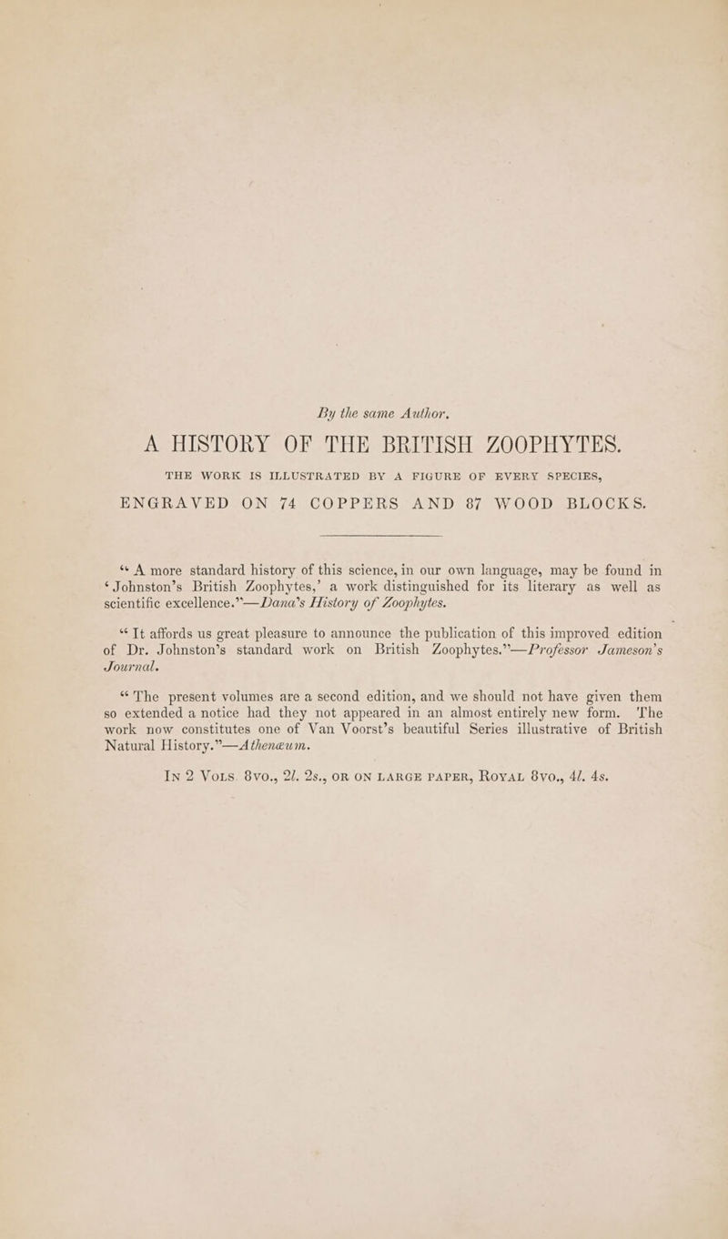 By the same Author. A HISTORY OF THE BRITISH ZOOPHYTES. THE WORK IS ILLUSTRATED BY A FIGURE OF EVERY SPECIES, ENGRAVED ON 74 COPPERS AND 87 WOOD BLOCKS. *- A more standard history of this science, in our own language, may be found in ‘ Johnston’s British Zoophytes,’ a work distinguished for its literary as well as scientific excellence.”—Dana’s History of Zoophytes. “Tt affords us great pleasure to announce the publication of this improved edition of Dr. Johnston’s standard work on British Zoophytes.”—Professor Jameson’s Journal. “The present volumes are a second edition, and we should not haye given them so extended a notice had they not appeared in an almost entirely new form. ‘The work now constitutes one of Van Voorst’s beautiful Series illustrative of British Natural History.”—Atheneum.