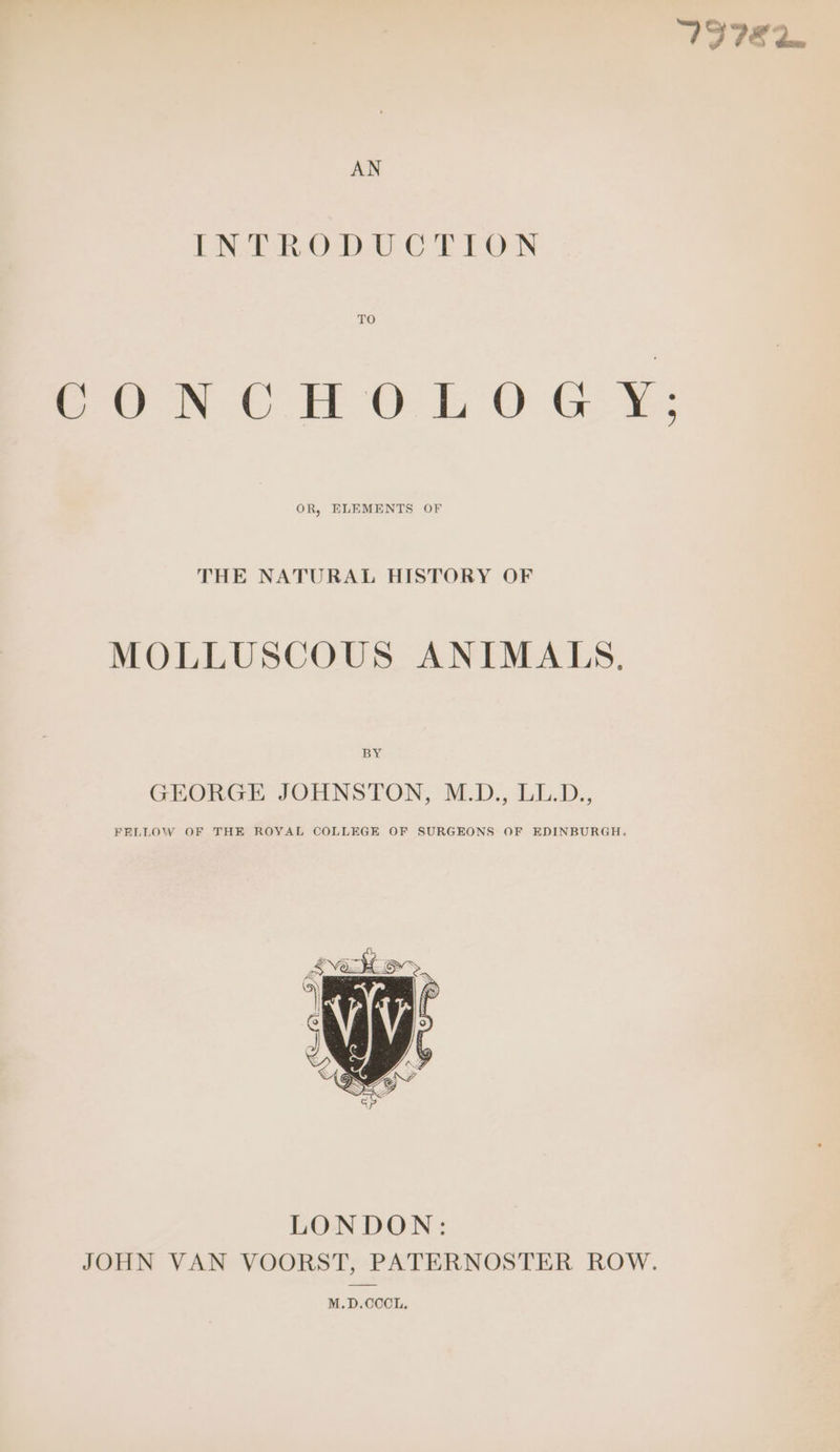 VS IE dan AN ENE ROD UC EL FON CONCHOLOGY: OR, ELEMENTS OF THE NATURAL HISTORY OF MOLLUSCOUS ANIMALS. BY GEORGE JOHNSTON, M.D., LL.D., FELLOW OF THE ROYAL COLLEGE OF SURGEONS OF EDINBURGH. LONDON: JOHN VAN VOORST, PATERNOSTER ROW. M.D.CCCL.
