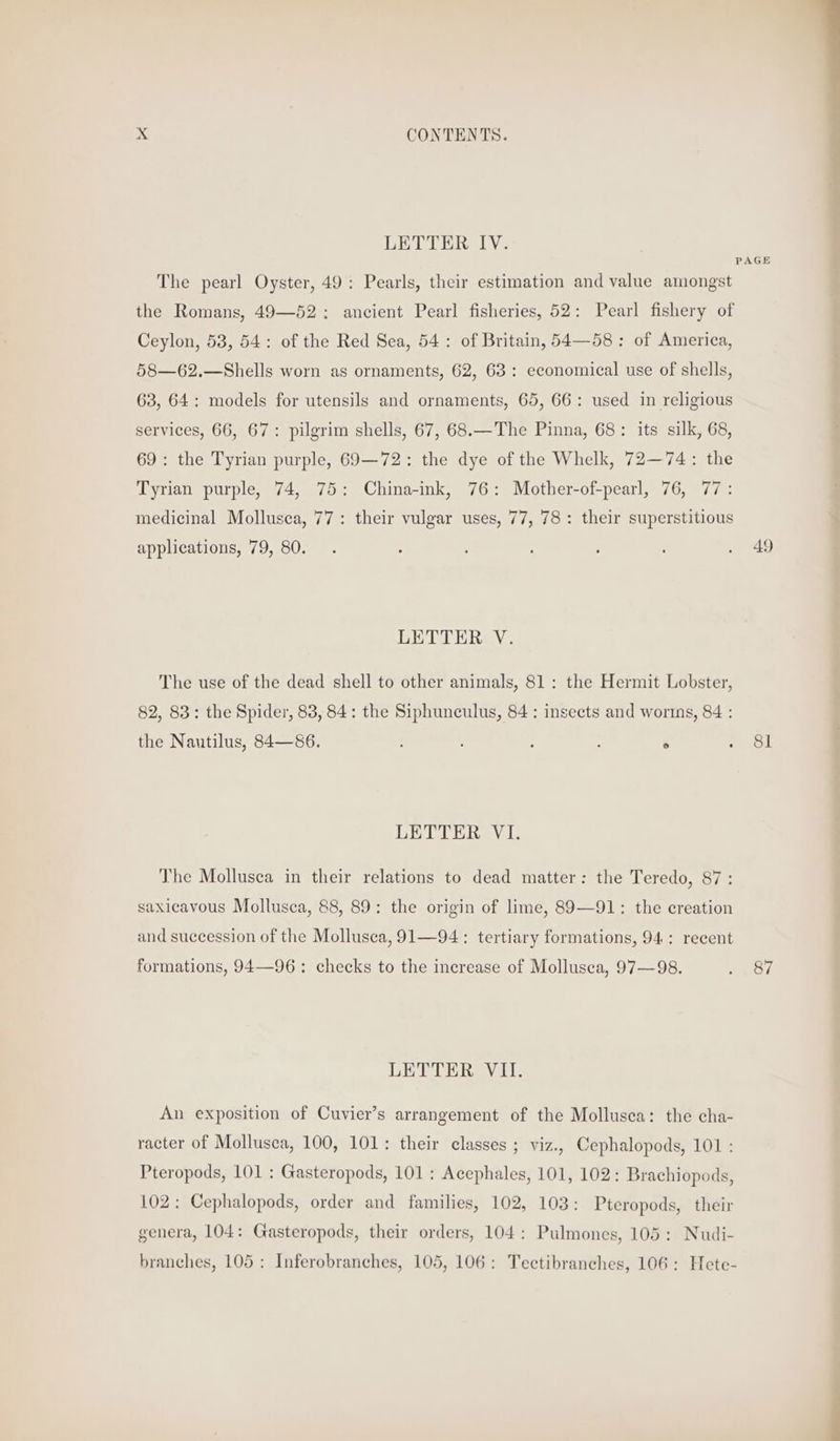 LETTER IV. The pearl Oyster, 49: Pearls, their estimation and value amongst the Romans, 49—62: ancient Pearl fisheries, 52: Pearl fishery of Ceylon, 53, 54: of the Red Sea, 54: of Britain, 54—58: of America, 58—62.—Shells worn as ornaments, 62, 63: economical use of shells, 63, 64: models for utensils and ornaments, 65, 66: used in religious services, 66, 67: pilgrim shells, 67, 68.—The Pinna, 68: its silk, 68, 69: the Tyrian purple, 69—72: the dye of the Whelk, 72—74: the Tyrian purple, 74, 75: China-ink, 76: Mother-of-pearl, 76, 77: medicinal Mollusca, 77: their vulgar uses, 77, 78: their superstitious applications, 79, 80. LETTER V. The use of the dead shell to other animals, 81: the Hermit Lobster, 82, 83: the Spider, 83, 84: the Siphunculus, 84 : insects and worins, 84 : the Nautilus, 84—86. : ; : ° LETTER VI. The Mollusca in their relations to dead matter: the Teredo, 87: saxicavous Mollusca, 88, 89: the origin of lime, 89—91: the creation and succession of the Mollusca, 91—94: tertiary formations, 94: recent formations, 94—96: checks to the increase of Mollusca, 97—98. LETTER VII. An exposition of Cuvier’s arrangement of the Mollusca: the cha- racter of Mollusca, 100, 101: their classes ; viz., Cephalopods, 101 : Pteropods, 101 : Gasteropods, 101 : Acephales, 101, 102: Brachiopods, 102: Cephalopods, order and families, 102, 103: Pteropods, their genera, 104: Gasteropods, their orders, 104: Pulmones, 105: Nudi- branches, 105: Inferobranches, 105, 106: Tectibranches, 106; Hete- 49 Sl 87 get ma a di