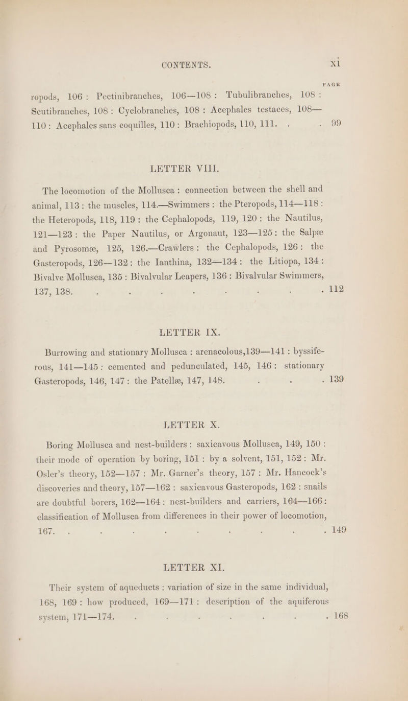 PAGE ropods, 106: Pectinibranches, 106—108: Tubulibranches, 108 : Scutibranches, 108 : Cyclobranches, 108 : Acephales testaces, 108— 110: Acephales sans coquilles, 110: Brachiopods, 110, 111. . . 99 LETTER VIII. The locomotion of the Mollusca: connection between the shell and animal, 113: the muscles, 114—Swimmers : the Pteropods, 114—118 : the Heteropods, 118, 119: the Cephalopods, 119, 120: the Nautilus, 121—123: the Paper Nautilus, or Argonaut, 123—125: the Salpz and Pyrosome, 125, 126.—Crawlers: the Cephalopods, 126: the Gasteropods, 126—132: the Ianthina, 132—134: the Litiopa, 134: Bivalye Mollusca, 135: Bivalvular Leapers, 136: Bivalvular Swimmers, 137, 138. : , ; : ; : : . 142 LETTER IX. Burrowing and stationary Mollusca : arenacolous,139—141 : byssife- rous, 141—145: cemented and pedunculated, 145, 146: stationary Gasteropods, 146, 147: the Patella, 147, 148. : d . 139 LETTER X. Boring Mollusea and nest-builders : saxicavous Mollusca, 149, 150 : their mode of operation by boring, 151: by a solvent, 151, 152: Mr. Osler’s theory, 152—157: Mr. Garner’s theory, 157: Mr. Hancock’s discoveries and theory, 157—162 : saxicavous Gasteropods, 162 : snails are doubtful borers, 162—164: nest-builders and carriers, 164—166: classification of Mollusca from differences in their power of locomotion, EGis te : : ; . : ‘ . 149 LETTER XI. Their system of aqueducts ; variation of size in the same individual, 168, 169: how produced, 169—171: description of the aquiferous system, 171—174. F 5 : ; . 168