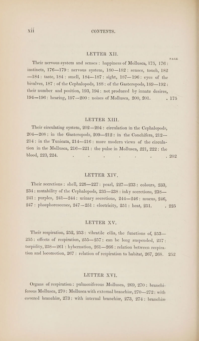 LETTER XII. Their nervous system and senses : happiness of Mollusea, 175, 176: instincts, 176—179: nervous system, 180—182: senses, touch, 182 —184: taste, 184: smell, 184—187: sight, 187—196: eyes of the bivalves, 187 : of the Cephalopods, 188: of the Gasteropods, 189—192 : their number and position, 193, 194: not produced by innate desires, 194—196: hearing, 197—200 : noises of Mollusca, 200, 201. : LETTER XIII. Their circulating system, 202—204 : circulation in the Cephalopods, 204—208 : in the Gasteropods, 209—212: in the Conchifera, 212— 214: in the Tunicata, 214—216: more modern views of the circula- tion in the Mollusca, 216—221: the pulse in Mollusca, 221, 222: the blood, 223, 224, LETTER XIV, Their secretions : shell, 225—227: pearl, 227—233 : colours, 233, 234: mutability of the Cephalopods, 235—238 : inky secretions, 238— 241; purples, 241—244: urinary secretions, 244—246: mucus, 246, 247 : phosphorescence, 247—251 : electricity, 251: heat, 251. LETTER XV. Their respiration, 252, 253: vibratile cilia, the functions of, 253— 255; effects of respiration, 255—257: can be long suspended, 257: torpidity, 258—261 : hybernation, 261—266 : relation between respira- tion and locomotion, 267 : relation of respiration to habitat, 267, 268. LETTER XVI. Organs of respiration: pulmoniferous Mollusca, 269, 270: branehi- ferous Mollusca, 270: Mollusca with external branchiee, 270—272: with covered branchize, 273: with internal branchiee, 273, 274: branchice PAGE 175 252