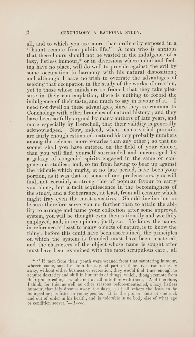 v4 CONCHOLOGY A RATIONAL STUDY. all, and to which you are more than ordinarily exposed in a ‘‘ haunt remote from public life.” A man who is anxious that these hours should not be wasted in the indulgence of a lazy, listless humour,* or in diversions where mind and feel- ing have no place, will do well to provide against the evil by some occupation in harmony with his natural disposition ; and although I have no wish to overrate the advantages of seeking that occupation in the study of the works of creation, yet to those whose minds are so framed that they take plea- sure in their contemplation, there is nothing to forbid the indulgence of their taste, and much to say in favour of it. I need not dwell on these advantages, since they are common to Conchology with other branches of natural history ; and they have been so fully argued by many authors of late years, and more especially by Herschell, that their validity is generally acknowledged. Now, indeed, when man’s varied pursuits are fairly enough estimated, natural history probably numbers among the sciences more votaries than any other ; so that no sooner shall you have entered on the field of your choice, than you will find yourself surrounded and encouraged by a galaxy of congenial spirits engaged in the same or con- generous studies; and, so far from having to bear up against the ridicule which might, at no late period, have been your portion, as it was that of some of our predecessors, you will find, not certainly a strong tide of popular favour to carry you along, but a tacit acquiescence in the becomingness of the study, and a forbearance, at least, from all censure which might fray even the most sensitive. Should inclination or leisure therefore serve you no further than to attain the abi- lity to arrange and name your collection after some approved system, you will be thought even then rationally and worthily employed, and, in my opinion, justly so. ‘T’o know the name, in reference at least to many objects of nature, is to know the thing: before this could have been ascertained, the principles on which the system is founded must have been mastered, and the characters of the object whose name is sought after must have been examined with the most scrupulous care ; all * <‘Tf men from their youth were weaned from that sauntering humour, wherein some, out of custom, let a good part of their lives run uselessly away, without either business or recreation, they would find time enough to acquire dexterity and skill in hundreds of things, which, though remote from their proper callings, would not at all interfere with them. And therefore, I think, for this, as well as other reasons before-mentioned, a lazy, listless humour, that idly dreams away the days, is of all others the least to be indulged or permitted in young people. It is the proper state of one sick and out of order in his health, and is tolerable in no body else of what age or condition soever.”’— Locke.