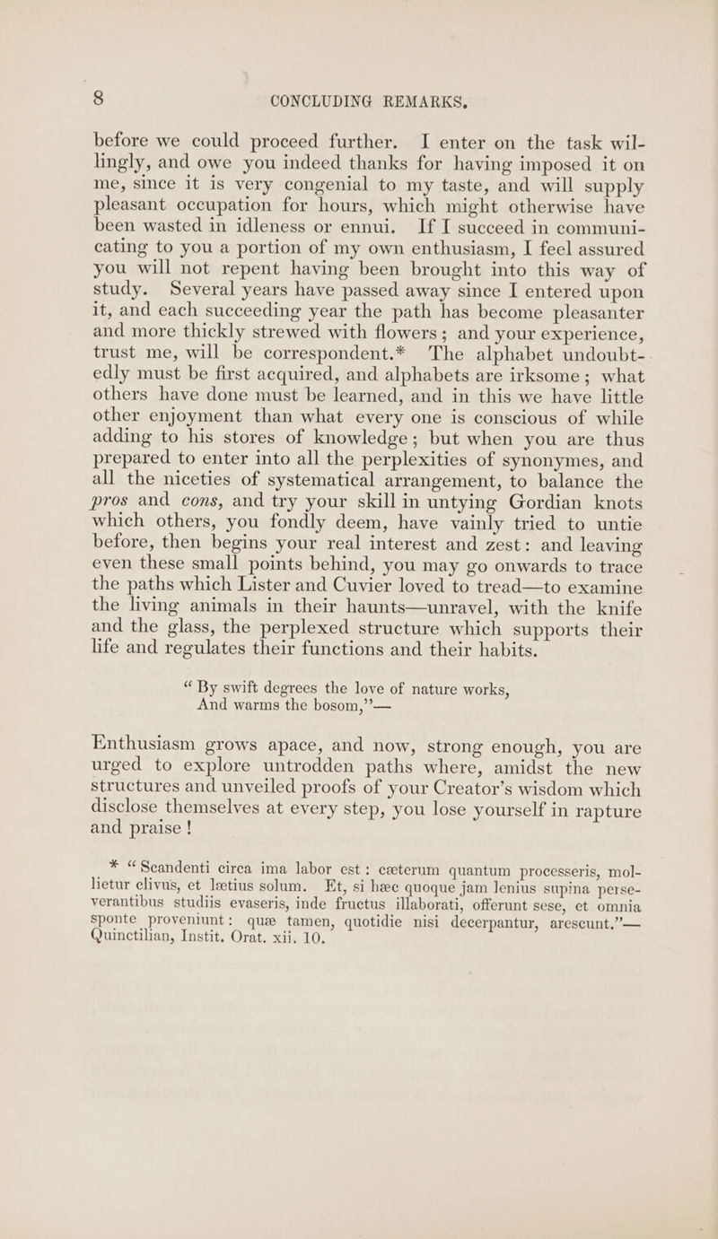 before we could proceed further. I enter on the task wil- lingly, and owe you indeed thanks for having imposed it on me, since it is very congenial to my taste, and will supply pleasant occupation for hours, which might otherwise have been wasted in idleness or ennui. If I succeed in communi- cating to you a portion of my own enthusiasm, I feel assured you will not repent having been brought into this way of study. Several years have passed away since I entered upon it, and each succeeding year the path has become pleasanter and more thickly strewed with flowers; and your experience, trust me, will be correspondent.* The alphabet undoubt- edly must be first acquired, and alphabets are irksome; what others have done must be learned, and in this we have little other enjoyment than what every one is conscious of while adding to his stores of knowledge; but when you are thus prepared to enter into all the perplexities of synonymes, and all the niceties of systematical arrangement, to balance the pros and cons, and try your skill in untying Gordian knots which others, you fondly deem, have vainly tried to untie before, then begins your real interest and zest: and leaving even these small points behind, you may go onwards to trace the paths which Lister and Cuvier loved to tread—to examine the living animals in their haunts—unravel, with the knife and the glass, the perplexed structure which supports their life and regulates their functions and their habits. “ By swift degrees the love of nature works, And warms the bosom,”-— Enthusiasm grows apace, and now, strong enough, you are urged to explore untrodden paths where, amidst the new structures and unveiled proofs of your Creator’s wisdom which disclose themselves at every step, you lose yourself in rapture and praise ! * “Scandenti cirea ima labor est: ceeterum quantum processeris, mol- hetur clivus, et leetius solum. Et, si heee quoque jam Jenius supa perse- verantibus studiis evaseris, inde fructus illaborati, offerunt sese, et omnia sponte proveniunt: que tamen, quotidie nisi decerpantur, arescunt.”— Quinctilian, Instit. Orat. xii, 10.