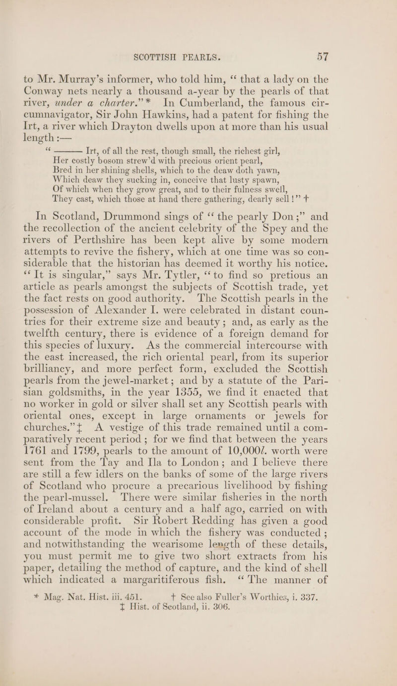 to Mr. Murray’s informer, who told him, “ that a lady on the Conway nets nearly a thousand a-year by the pearls of that river, under a charter.” * In Cumberland, the famous cir- cumnavigator, Sir John Hawkins, had a patent for fishing the Irt, a river which Drayton dwells upon at more than his usual length :— = Irt, of all the rest, though small, the richest girl, Her costly bosom strew’d with precious orient pearl, Bred in her shining shells, which to the deaw doth yawn, Which deaw they sucking in, conceive that lusty spawn, Of which when they grow great, and to their fulness swell, They cast, which those at hand there gathering, dearly sell!” + In Scotland, Drummond sings of ‘‘ the pearly Don;” and the recollection of the ancient celebrity of the Spey and the rivers of Perthshire has been kept alive by some modern attempts to revive the fishery, which at one time was so con- siderable that the historian has deemed it worthy his notice. ‘It is singular,” says Mr. Tytler, ‘to find so pretious an article as pearls amongst the subjects of Scottish trade, yet the fact rests on good authority. The Scottish pearls in the possession of Alexander I. were celebrated in distant coun- tries for their extreme size and beauty; and, as early as the twelfth century, there is evidence of a foreign demand for this species of luxury. As the commercial intercourse with the east increased, the rich oriental pearl, from its superior briliancy, and more perfect form, excluded the Scottish pearls from the jewel-market; and by a statute of the Pari- sian goldsmiths, in the year 1355, we find it enacted that no worker in gold or silver shall set any Scottish pearls with oriental ones, except in large ornaments or jewels for churches.” { <A vestige of this trade remained until a com- paratively recent period ; for we find that between the years 1761 and 1799, pearls to the amount of 10,0002. worth were sent from the Tay and Ila to London; and I believe there are still a few idlers on the banks of some of the large rivers of Scotland who procure a precarious livelihood by fishing the pearl-mussel. There were similar fisheries in the north of Ireland about a century and a half ago, carried on with considerable profit. Sir Robert Redding has given a good account of the mode in which the fishery was conducted ; and notwithstanding the wearisome length of these details, you must permit me to give two short extracts from his paper, detailing the method of capture, and the kind of shell which indicated a margaritiferous fish. ‘The manner of * Mag. Nat. Hist. iti. 451. +t See also Fuller’s Worthies, i. 337. { Hist. of Scotland, ii. 306.