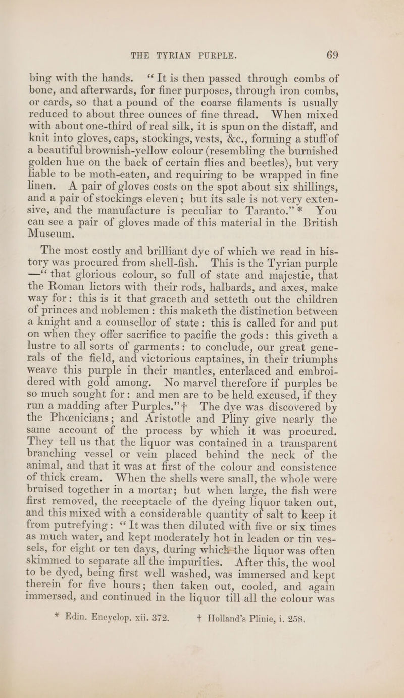 bing with the hands. ‘‘ It is then passed through combs of bone, and afterwards, for finer purposes, through iron combs, or cards, so that a pound of the coarse filaments is usually reduced to about three ounces of fine thread. When mixed with about one-third of real silk, it is spun on the distaff, and knit into gloves, caps, stockings, vests, &amp;c., forming a stuff of a beautiful brownish-yellow colour (resembling the burnished golden hue on the back of certain flies and beetles), but very liable to be moth-eaten, and requiring to be wrapped in fine linen. A pair of gloves costs on the spot about six shillings, and a pair of stockings eleven; but its sale is not very exten- sive, and the manufacture is peculiar to Taranto.” * You can see a pair of gloves made of this material in the British Museum. The most costly and brilliant dye of which we read in his- tory was procured from shell-fish. This is the Tyrian purple —‘‘ that glorious colour, so full of state and majestie, that the Roman lictors with their rods, halbards, and axes, make way for: this is it that graceth and setteth out the children of princes and noblemen: this maketh the distinction between a knight and a counsellor of state: this is called for and put on when they offer sacrifice to pacifie the gods: this giveth a lustre to all sorts of garments: to conclude, our great gene- rals of the field, and victorious captaines, in their triumphs weave this purple in their mantles, enterlaced and embroi- dered with gold among. No marvel therefore if purples be so much sought for: and men are to be held excused, if they run a madding after Purples.”+ The dye was discovered by the Phoenicians; and Aristotle and Pliny give nearly the same account of the process by which it was procured. They tell us that the liquor was contained in a transparent branching vessel or vein placed behind the neck of the animal, and that it was at first of the colour and consistence of thick cream. When the shells were small, the whole were bruised together in a mortar; but when large, the fish were first removed, the receptacle of the dyeing liquor taken out, and this mixed with a considerable quantity of salt to keep it from putrefying: ‘“ It was then diluted with five or six times as much water, and kept moderately hot in leaden or tin ves- sels, for eight or ten days, during whick=the liquor was often skimmed to separate all the impurities. After this, the wool to be dyed, being first well washed, was immersed and kept therein for five hours; then taken out, cooled, and again immersed, and continued in the liquor till all the colour was * Edin. Encyelop. xii. 372. + Holland’s Plinie, i. 258,