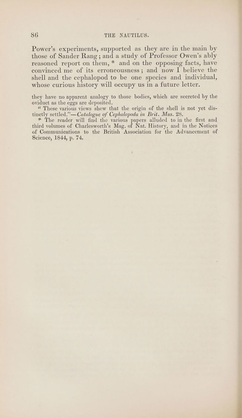 Power’s experiments, supported as they are in the main by those of Sander Rang; and a study of Professor Owen’s ably reasoned report on them, * and on the opposing facts, have convinced me of its erroneousness; and now I believe the shell and the cephalopod to be one species and individual, whose curious history will occupy us in a future letter. they have no apparent analogy to those bodies, which are secreted by the oviduct as the eggs are deposited. “ These various views shew that the origin of the shell is not yet dis- tinetly settled.”— Catalogue of Cephalopoda in Brit. Mus. 28. * The reader will find the various papers alluded to in the first and third volumes of Charlesworth’s Mag. of Nat. History, and in the Notices of Communications to the British Association for the Advancement of Science, 1844, p. 74.