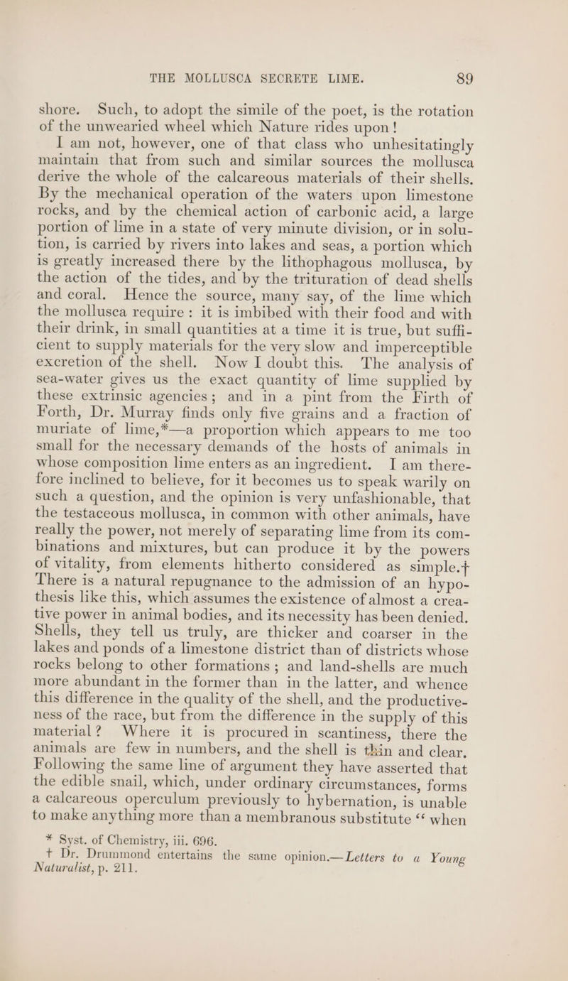 shore. Such, to adopt the simile of the poet, is the rotation of the unwearied wheel which Nature rides upon! I am not, however, one of that class who unhesitatingly maintain that from such and similar sources the mollusca derive the whole of the calcareous materials of their shells. By the mechanical operation of the waters upon limestone rocks, and by the chemical action of carbonic acid, a large portion of lime in a state of very minute division, or in solu- tion, is carried by rivers into lakes and seas, a portion which is greatly increased there by the lithophagous mollusca, by the action of the tides, and by the trituration of dead shells and coral. Hence the source, many say, of the lime which the mollusca require : it is imbibed with their food and with their drink, in small quantities at a time it is true, but suffi- cient to supply materials for the very slow and imperceptible excretion of the shell. Now I doubt this. The analysis of sea-water gives us the exact quantity of lime supplied by these extrinsic agencies; and in a pint from the Firth of Forth, Dr. Murray finds only five grains and a fraction of muriate of lime,*—a proportion which appears to me too small for the necessary demands of the hosts of animals in whose composition lime enters as an ingredient. I am there- fore inclined to believe, for it becomes us to speak warily on such a question, and the opinion is very unfashionable, that the testaceous mollusca, in common with other animals, have really the power, not merely of separating lime from its com- binations and mixtures, but can produce it by the powers of vitality, from elements hitherto considered as simple.+ There is a natural repugnance to the admission of an hypo- thesis like this, which assumes the existence of almost a crea- tive power in animal bodies, and its necessity has been denied. Shells, they tell us truly, are thicker and coarser in the lakes and ponds of a limestone district than of districts whose rocks belong to other formations ; and land-shells are much more abundant in the former than in the latter, and whence this difference in the quality of the shell, and the productive- ness of the race, but from the difference in the supply of this material? Where it is procured in scantiness, there the animals are few in numbers, and the shell is thin and clear. Following the same line of argument they have asserted that the edible snail, which, under ordinary circumstances, forms a calcareous operculum previously to hybernation, is unable to make anything more than a membranous substitute “* when * Syst. of Chemistry, iii. 696. + Dr. Drummond entertains the same opinion.—Letters to a Young Naturalist, p. 211.