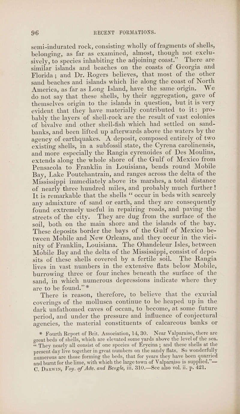 semi-indurated rock, consisting wholly of fragments of shells, belonging, as far as examined, almost, though not exclu- sively, to species inhabiting the adjoining coast.” ‘There are similar islands and beaches on the coasts of Georgia and Florida; and Dr. Rogers believes, that most of the other sand beaches and islands which lie along the coast of North America, as far as Long Island, have the same origin. We do not say that these shells, by their aggregation, gave of themselves origin to the islands in question, but it 1s very evident that they have materially contributed to it: pro- bably the layers of shell-rock are the result of vast colonies banks, and been lifted up afterwards above the waters by the agency of earthquakes. A deposit, composed entirely of two existing shells, in a subfossil state, the Cyrena carolinensis, and more especially the Rangia cyrenoides of Des Moulins, extends along the whole shore of the Gulf of Mexico from Pensacola to Franklin in Louisiana, bends round Mobile Bay, Lake Poutchantrain, and ranges across the delta of the Mississippi immediately above its marshes, a total distance of nearly three hundred miles, and probably much further ! It is remarkable that the shells “‘ occur in beds with scarcely any admixture of sand or earth, and they are consequently found extremely useful in repairing roads, and paving the streets of the city. They are dug from the surface of the soil, both on the main shore and the islands of the bay. These deposits border the bays of the Gulf of Mexico be- tween Mobile and New Orleans, and they occur in the vici- nity of Franklin, Louisiana. The Ohandeleur Isles, between Mobile Bay and the delta of the Mississippi, consist of depo- sits of these shells covered by a fertile soil. The Rangia lives in vast numbers in the extensive flats below Mobile, burrowing three or four inches beneath the surface of the sand, in which numerous depressions indicate where they are to be found.” * There is reason, therefore, to believe that the exuvial coverings of the mollusca continue to be heaped up in the dark unfathomed caves of ocean, to become, at some future period, and under the pressure and influence of conjectural agencies, the material constituents of calcareous banks or * Fourth Report of Brit. Association, 14,30. Near Valparaiso, there are great beds of shells, which are elevated some yards above the level of the sea. « They nearly all consist of one species of Krycina; and these shells at the present day live together in great numbers on the sandy flats. So wonderfully numerous are those forming the beds, that for years they have been quarried and burnt for the lime, with which the large town of Valparaiso is supplied.” — C. Darwin, Voy. of Adv. and Beagle, iii. 310.—See also vol. il. p. 421.