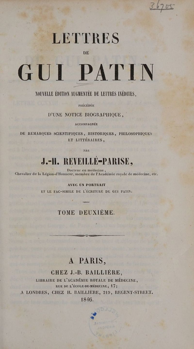 DE GUI PATIN NOUVELLE EDITION AUGMENTEE DE LETTRES INEDITES , PRECEDEE DUNE NOTICE BLOGRAPHIQUE, ACCOMPAGNEE DE REMARQUES SCIENTIFIQUES , HISTORIQUES, PHILOSOPHIQUES ET LITTERAIRES , PAR J.-ll, REVEILLE=PARISE, Docteur en médecine , Chevalier de la Légion’ Honneur, membre de Académie royale de médecine, elec. AVEG UN PORTRAIT ET LE FAC-SIMILE DE L’ECRITURE DE GUI PATIN. a —~ TOME DEUXIEME. A. PARIS, CHEZ J.-B. BAILLIERE, LIBRAIRE DE L’ACADEMIE ROYALE DE MEDECINE, RUE DE L’ECOLE-DE-MEDECINE, 173 A LONDRES, CHEZ H. BAILLIERE, 249, REGENT-STREET, 1846, 2