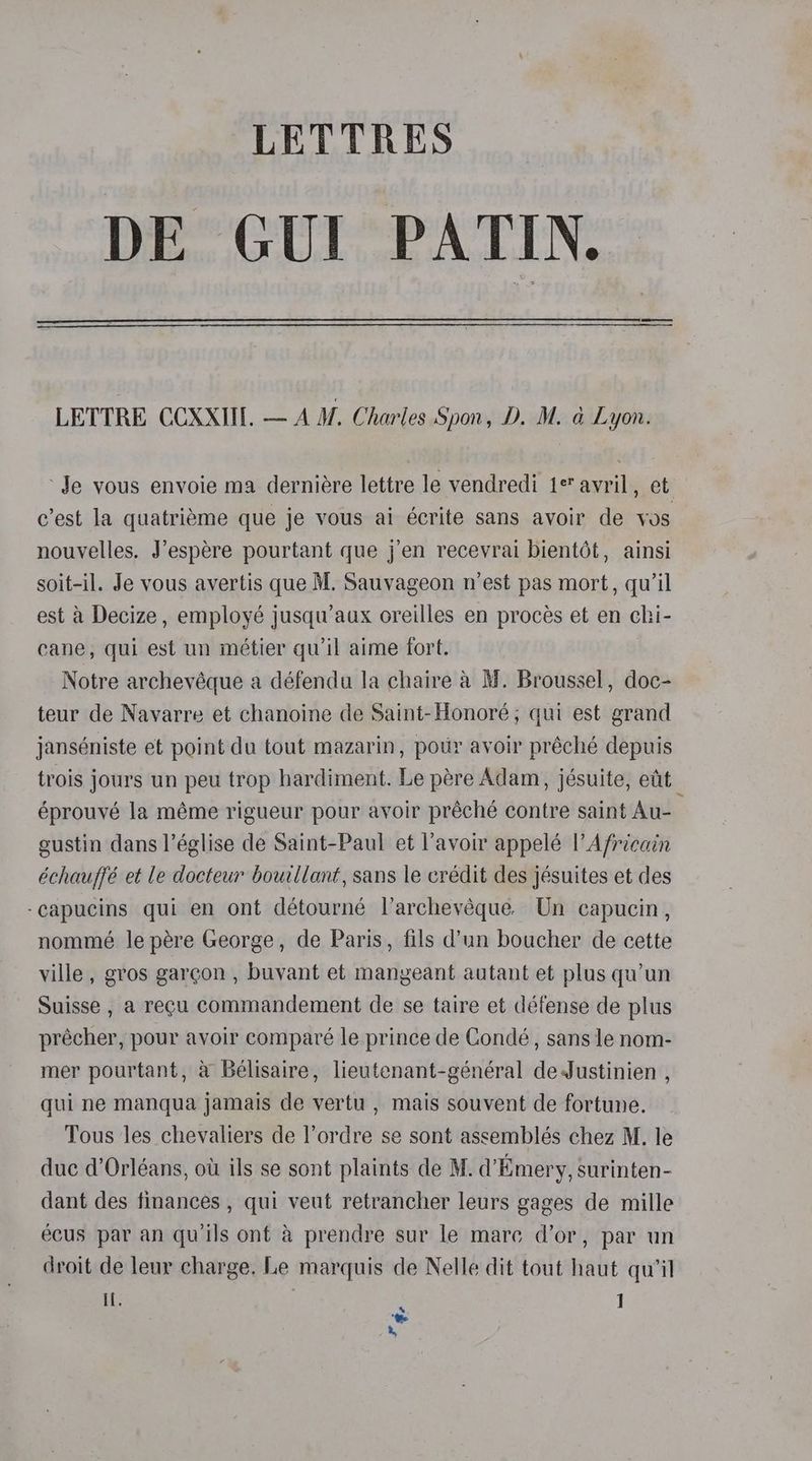 DE GUI PATIN. LETTRE CCXXII. — AM. Charles Spon, D. M. &amp; Lyon. ‘Je vous envoie ma derniére lettre le vendredi 1° avril, et c’est la quatriéme que je vous ai écrite sans avoir de Vos nouvelles. J’espére pourtant que j’en recevrai bientét, ainsi soit-il. Je vous avertis que M. Sauvageon n'est pas mort, qu’il est a Decize , employé jusqu’aux oreilles en proces et en chi- cane, qui est un métier qu'il aime fort. Notre archevéque a défendu la chaire a M. Broussel, doc- teur de Navarre et chanoine de Saint- Honoré; qui est grand janséniste et point du tout mazarin, potir avoir préché depuis trois jours un peu trop hardiment. Le pére Adam, jésuite, etit éprouvé la méme rigueur pour avoir préché contre saint Au- sustin dans l’église de Saint-Paul et l’avoir appelé |’ Africain échauffé et le docteur bouillant, sans le crédit des jésuites et des -capucins qui en ont détourné l’archevéque. Un capucin, nommé le pére George, de Paris, fils d’un boucher de cette ville , gros garcon , buvant et mangeant autant et plus qu’un Suisse , a recu commandement de se taire et défense de plus précher, pour avoir comparé le prince de Condé, sans le nom- mer pourtant, a Belisaire, lieutenant-général deJustinien , qui ne manqua jamais de vertu , mais souvent de fortune. Tous les chevaliers de l’ordre se sont assemblés chez M. le duc d’Orléans, ot ils se sont plaints de M. d’Emery, surinten- dant des finances , qui veut retrancher leurs gages de mille ecus par an qu’ils ont a prendre sur le mare dor, par un droit de leur charge. Le marquis de Nelle dit tout haut qu'il if. ] “ee a,