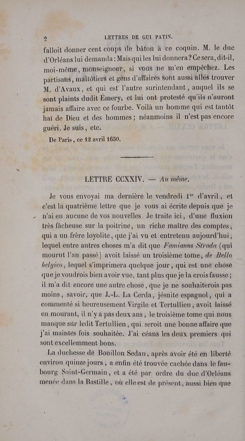 a falloit donner cent coups de baton &amp; ce coquin. M. le duc d’Orléans lui demanda: Mais qui les lui donnera? Ce sera, dit-il, moi-méme, monseigneur, si vous ne m’en empéchez. Les partisans, maltotiers et gens d’affaires Sont aussi allés trouver M. d’Avaux, et qui est lautre surintendant , auquel ils se sont plaints dudit Emery, et lui ont protesté qu’ils n’auront jamais affaire avec ce fourbe. Voila un homme qui est tantot hai de Dieu et des hommes; néanmoins il n’est pas encore guéri. Je suis, etc. De Paris , ce 12 avril 1630. LETTRE CCXXIV. — Aw méme. Je vous envoyai ma derniére le vendredi 1* d’avril, et c'est la quatriéme lettre que je vous ai écrite depuis que je n’aieu aucune de vos nouvelles. Je traite ici, d’une fluxion trés facheuse sur la poitrine, un riche maitre des comptes, qui a un frére loyolite , que j’ai vu et entretenu aujourd’hui, lequel entre autres choses m’a dit que Mamianus Strada (qui mourut !’an passé) avoit laissé un troisieme tome, de Bello belgico, lequel s’imprimera quelque jour, qui est une chose que je voudrois bien ayoir vue, tant plus que je la crois fausse ; il m’a dit encore une autre chose, que je ne souhaiterois pas moins, savoir, que J.-L. La Cerda, jésuite espagnol, qui a commenté si heureusement Virgile et Tertullien , avoit laissé en mourant, il n’y a pas deux ans, le troisiéme tome qui nous manque sur ledit Tertullien , qui seroit une bonne affaire que Jai maintes fois souhaitée. J’ai céans les deux premiers qui sont excellemment bons. La duchesse de Bouillon Sedan, apres avoir été en liberté environ quinze jours , a enfin été trouvée cachée dans le fau- bourg Saint-Germain, et a été par ordre du duc d’Orléans menée dans la Bastille, ot elle est de présent, aussi bien que