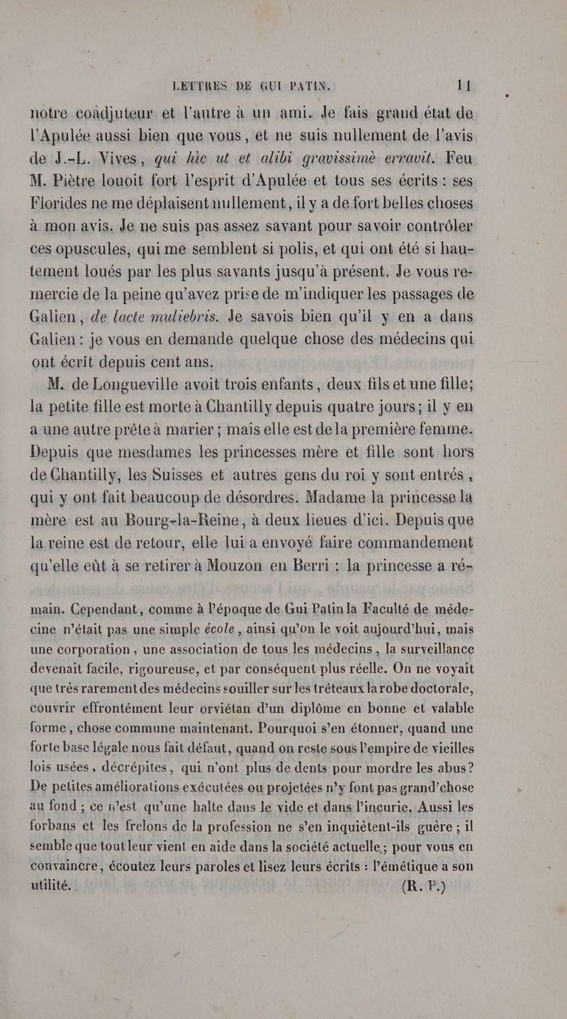 notre coadjuteur et l'autre a un ami. Je fais grand état de VApulée aussi bien que vous, et ne suis nullement de l’avis de J.-L. Vives, gue hie ut et alibi gravissimée erravit. Feu M. Pietre louoit fort Vesprit d’Apulée et tous ses écrits : ses Florides ne me déplaisent nullement, il y a de fort belles choses a mon avis. Je ne suis pas assez savant pour savoir controéler ces opuscules, quime semblent si polis, et qui ont été si hau- tement loués par les plus savants jusqu’a présent. Je vous re- mercie de la peine qu’avez prise de m’indiquer les passages de Galien , de lacte muliebris. Je savois bien quil y en a dans Galien : je vous en demande quelque chose des médecins qui ont écrit depuis cent ans. M. de Longueville avoit trois enfants , deux fils et une fille; la petite fille est morte a Chantilly depuis quatre jours; il y en a une autre prétea marier ; mais elle est dela premiére femme. Depuis que mesdames les princesses mére et fille sont hors de Chantilly, les Suisses et autres gens du roi y sont entrées , qui y ont fait beaucoup de désordres. Madame la princesse la mere est au Bourg-la-Reine, a deux lieues d’ici. Depuis que la reine est de retour, elle lui a envoyé faire commandement quelle et a se retirer a Mouzon en Berri : la princesse a ré- main. Cependant, comme a l’époque de Gui Patinla Faculté de méde- cine n’était pas une simple école , ainsi qu’0n le voit aujourd’hui, mais une corporation, une association de tous les médecins , la surveillance devenait facile, rizoureuse, et par conséquent plus réelle. On ne voyait que trés rarement des médecins souiller sur les tréteaux larobe doctorale, couvrir effrontément leur orviétan d’un diplé6me en bonne et valable forme , chose commune maintenant. Pourquoi s’en étonner, quand une forte base léyale nous fait défaut, quand on reste sous empire de vieilles lois usées , décrépites, qui n’ont plus de dents pour mordre les abus? De petites améliorations exécutées ou projetées n’y font pas grand’chose au fond ; ce i’est qu'une halte dans le vide et dans l’incurie. Aussi les forbans et les frelons de la profession ne s’en inquiétent-ils guére ; il semble que toutleur vient en aide dans la société actuelle; pour vous en convaincre , écoutez leurs paroles et lisez leurs écrits : ’émétique a son utilité. . (R. P.)