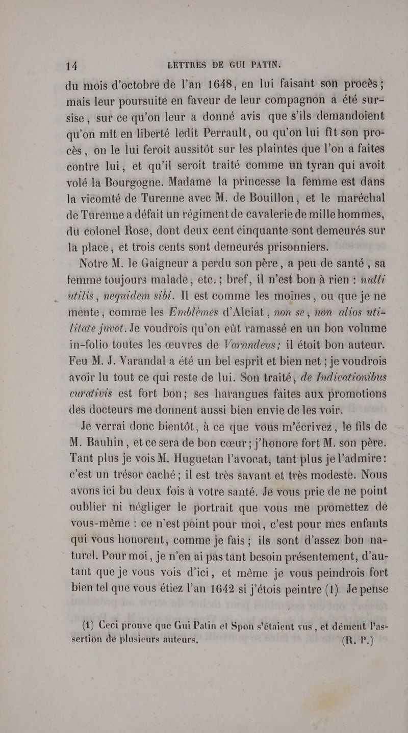 du mois d’octobre de l’an 1648, en lui faisant son procés ; mais leur poursuite en faveur de leur compagnon a été sur- sise , sur ce qu’on leur a donné avis que s'ils demandoient qu’on mit en liberté ledit Perrault, ou qu’on lui fit son pro- cés, on le lui feroit aussitét sur les plaintes que l’on a faites contre lui, et qu'il seroit traité comme wn tyran qui avoit volé la Bourgogne. Madame la princesse la femme est dans la vicomté de Turenne avec M. de Bouillon, et le maréchal de Turenne a défait un régiment de cavalerie de mille hommes, du colonel Rose, dont deux cent cinquante sont demeurés sur la place, et trois cents sont demeurés prisonniers. Notre M. le Gaigneur a perdu son pére, a peu de santé , sa femme toujours malade, etc.; bref, il n’est bon a rien : nell? utilis , nequidem sibi. Tl est comme les moines, ou que je ne mente, comme les Hmblemes d’Alciat , non se, non altos uti= litate juvat. Je voudrois qu’on etit ramassé en un bon volume in-folio toutes les ceuvres de Varandeus; il étoit bon auteur. Feu M. J. Varandal a été un bel esprit et bien net ; je voudrois avoir lu tout ce qui reste de lui. Son traité, de Zndicationibus curativis est fort bon; ses harangues faites aux promotions des docteurs me donnent aussi bien envie de les voir. Je verrai donc bientét, a ce que vous m’écrivez, le fils de M. Bauhin, et ce sera de bon cceur; j’honore fort M. son pere. Tant plus je vois M. Huguetan l'avocat, tant plus je admire: c’est un trésor caché; il est trés savant et trés modeste. Nous avons ici bu deux fois &amp; votre santé. Je vous prie de ne point oublier ni négliger le portrait que vous me promettez de vous-méme : ce n’est point pour moi, c’est pour mes enfants qui vous honorent, comme je fais; ils sont d’assez bon na- turel. Pour moi, je n’en ai pas tant besoin présentement, d’au- tant que je vous vois d’ici, et méme je vous peindrois fort bien tel que vous étiez l’an 1642 si j’étois peintre (1). Je pense (1) Ceci prouve que Gui Patin et Spon s’étaient vus , et dément Pas- sertion de plusieurs auteurs. (R. P.)