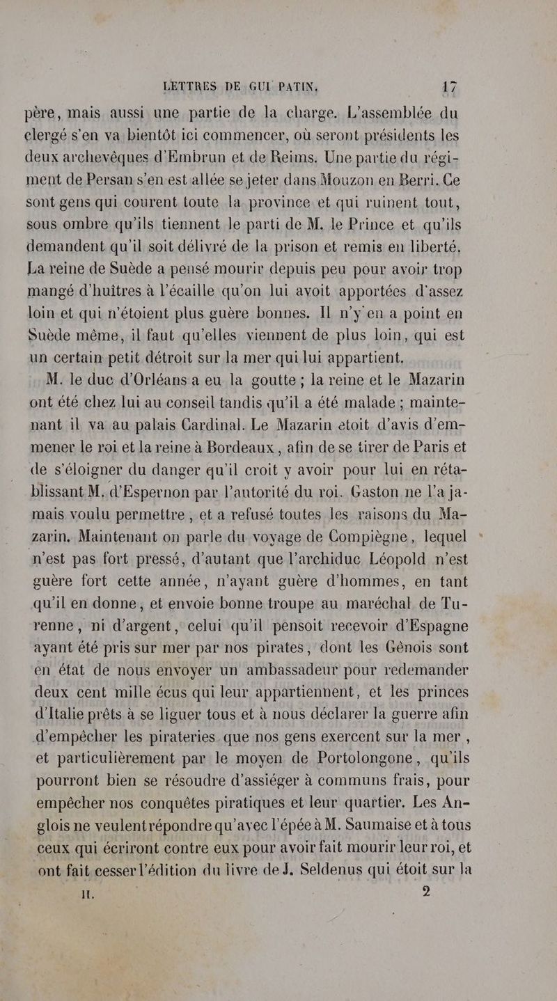 pere, mais aussi une partie de la charge. L’assemblée du clergé s’en va bientot ici commencer, ou seront présidents les deux archevéques d’Embrun et de Reims. Une partie du régi- ment de Persan s’en-est allée se jeter dans Mouzon en Berri. Ce sont gens qui courent toute la. province et qui ruinent tout, sous ombre qu’ils tiennent Je parti de M. le Prince et qu’ils demandent qu'il soit délivré de la prison et remis en liberté. La reine de Suéde a pensé mourir depuis peu pour avoir trop mangé d’huitres a l’écaille qu'on lui ayoit apportées d’assez loin et qui n’étoient plus guére bonnes. Il n’y en a point en Suede méme, il faut qu’elles viennent de plus loin, qui est un certain petit détroit sur la mer qui lui appartient. M. le duc d’Orléans.a eu la goutte; la reine et le Mazarin ont été chez lui au conseil tandis qu'il a été malade ; mainte- nant il va au palais Cardinal. Le Mazarin etoit d’avis d’em- mener le roi et la reine a Bordeaux, afin de se tirer de Paris et de s’éloigner du danger qu'il croit y avoir pour lui en réta- blissant M, d’Espernon par l’antorité du roi. Gaston ne l’a ja- mais voulu permettre , et a refusé toutes les raisons du Ma- zarin, Maintenant on parle du voyage de Compiégne, lequel vest pas fort pressé, d’autant que l’archidue Léopold n'est guere fort cette année, n’ayant guére d’hommes, en tant qu'il en donne, et envoie bonne troupe au maréchal de Tu- renne, ni d’argent, celui qu’il pensoit recevoir d’Espagne ayant été pris sur mer par nos pirates, dont les Génois sont en état de nous envoyer un ambassadeur pour redemander deux cent mille écus qui leur appartiennent, et les princes d’Italie préts &amp; se liguer tous et @ nous déclarer la guerre afin dempécher les pirateries. que nos gens exercent sur la mer , et particulierement par le moyen de Portolongone, quiils pourront bien se résoudre d’assiéger &amp; communs frais, pour empécher nos conquétes piratiques et leur quartier. Les An- glois ne veulentrépondre qu ayec l’épée a M. Saumaise et a tous ceux qui écriront contre eux pour avoir fait mourir leur roi, et ont fait cesserl’édition du livre de J. Seldenus qui étoit sur la I. 2