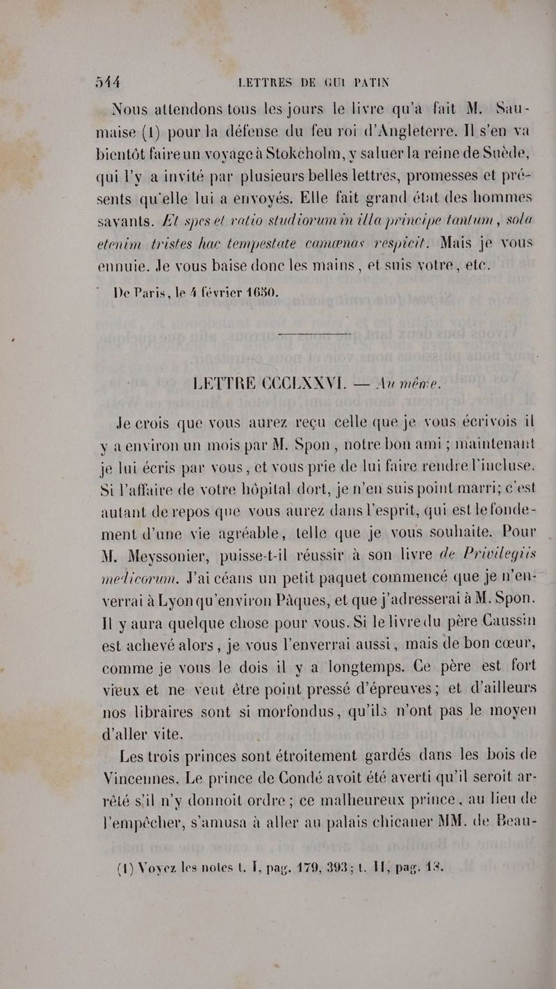 Nous atlendons tous les jours le livre qu’a fait M. Sau- maise (1) pour la défense du feu roi d’Angleterre. Il.s’en va bientdét faireun voyage a Stokcholm, y saluer la reine de Suede, qui l’y a invité par plusieurs belles lettres, promesses et pré- sents quelle lui a envoyés. Elle fait grand état des hommes savants. Lt spes ef ratio studiorum in illa principe tantum , sola etenim tristes hac tempestate camenas respicit. Mais je yous ennuie. de vous baise donc les mains, ef snis votre, ete. De Paris, le 4 février 1650. LETTRE CCCLXXVE, — Au meme. Je crois que vous aurez recu celle que je vous eécrivois il y aenviron un mois par M. Spon, notre bon ami; maintenant je lui écris par vous, et vous prie de lui faire rendre Vincluse. Si Vaffaire de votre hépital dort, je n’en suis point marri; c'est autant de repos que yous aurez dans Vesprit, qui est le fonde- ment d’une vie agréable, telle que je vous souhaite. Pour M. Meyssonier, puisse-t-il réussir a son livre de Privilegrs medicorum. Vai céans un petit paquet commence que je n’en- verrai a Lyon qu’environ Paques, et que j’adresserai a M. Spon. Il y aura quelque chose pour vous. Si le livredu pére Gaussin est achevé alors, je vous lenverrai aussi, mais de bon coeur, comme je vous le dois il y a longtemps. Ce pére est fort vieux et ne veut étre point pressé d’épreuves; et dailleurs nos libraires sont si morfondus, qu’ils n’ont pas le moyen d’aller vite. Les trois princes sont étroitement gardés dans les bois de Vinceunes. Le prince de Condé avoit été averti qu'il seroit ar- rété s'il n’y donnoit ordre; ce malheureux prince, au lieu de empécher, s’amusa a aller au palais chicaner MM. de Beau-