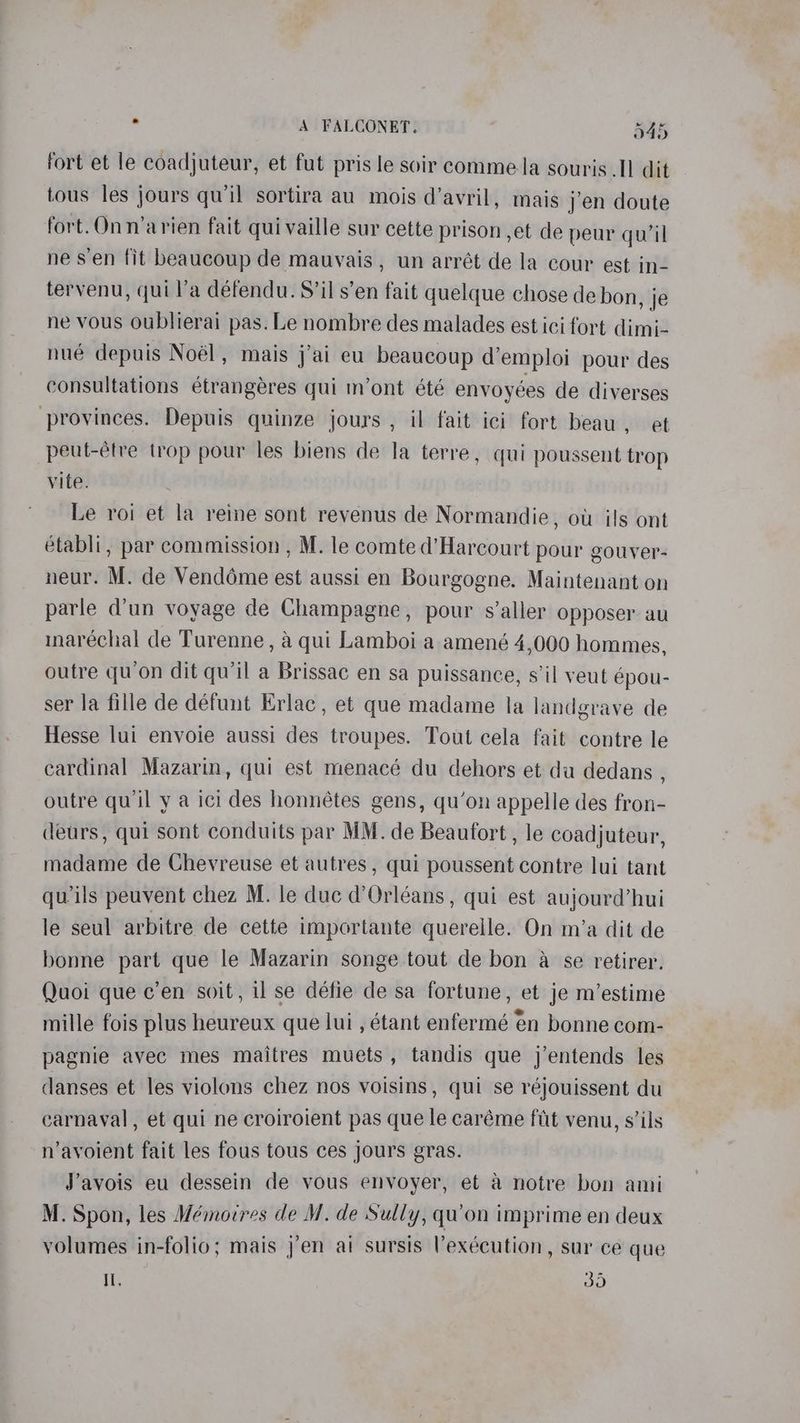 fort et le coadjuteur, et fut pris le soir comme la souris I] dit tous les jours qu'il sortira au mois d’avril, mais jen doute fort. Onnarien fait qui vaille sur cette prison ,et de peur quil ne s’en fit beaucoup de mauvais, un arrét de la cour est in- tervenu, qui l’a defendu. S’il s’en fait quelque chose de bon, je ne vous oublierai pas. Le nombre des malades est ici fort dimi- nue depuis Noél, mais j'ai eu beaucoup d’emploi pour des consultations étrangeres qui m’ont été envoyées de diverses provinces. Depuis quinze jours , il fait ici fort beau, et peut-éfre trop pour les biens de la terre, qui poussent trop vite. Le roi et la reine sont revenus de Normandie, ow ils ont établi, par commission , M. le comte d’Harcourt pour gouver- neur. M. de Venddéme est aussi en Bourgogne. Maintenant on parle d'un voyage de Champagne, pour s’aller opposer au inaréchal de Turenne , a qui Lamboi a amené 4,000 hommes, outre qu’on dit qu’il a Brissac en sa puissance, s’il veut épou- ser la fille de défunt Erlac, et que madame la landgrave de Hesse lui envoie aussi des troupes. Tout cela fait contre le cardinal Mazarin, qui est menacé du dehors et du dedans , outre qu'il y a ici des honnétes gens, qu’on appelle des fron- deurs, qui sont conduits par MM. de Beaufort , le coadjuteur, madame de Chevreuse et autres , qui poussent contre lui tant quwils peuvent chez M. le duc d'Orléans, qui est aujourd’hui le seul arbitre de cette importante quereile. On m’a dit de bonne part que le Mazarin songe tout de bon a se retirer. Quoi que c’en soit, il se défie de sa fortune, et je m’estime mille fois plus heureux que lui , étant enfermé én bonne com- pagnie avec mes maitres muets, tandis que j’entends les danses et les violons chez nos voisins , qui se réjouissent du carnaval , et qui ne croiroient pas que le caréme fit venu, s’ils n’avoient fait les fous tous ces jours gras. J’avois eu dessein de vous envoyer, et a notre bon ami M. Spon, les Mémoires de M. de Sully, qu’on imprime en deux volumes in-folio; mais j’en ai sursis Vexécution, sur ce que Il. Oe)