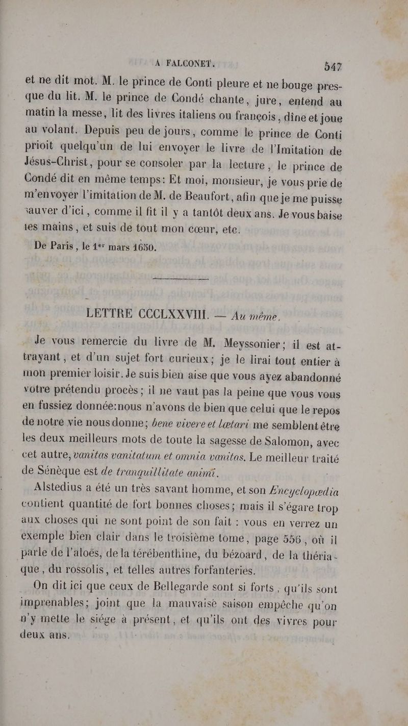 et ne dit mot. M. le prince de Conti pleure et ne bouge pres- que du lit. M. le prince de Condé chante, jure, entend au matin la messe, lit des livres italiens ou francois , dine et joue au volant. Depuis peu de jours, comme le prince de Conti prioit quelqu’un de lui envoyer le livre de l’Imitation de Jésus-Christ, pour se consoler par la lecture, le prince de Condé dit en méme temps: Et moi, monsieur, je vous prie de m’envoyer |l’imitation de M. de Beaufort, afin que je me puisse sauver dici, comme il fit il y a tantot deux ans. Je vous baise les mains, et suis de tout mon cceur, ete. De Paris , le 1®* mars 4650. LETTRE CCCLXXVII. — Au méme. Je vous remercie du livre de M. Meyssonier; il est at- trayant , et d’un sujet fort curieux; je le lirai tout entier a mon premier loisir. Je suis bien aise que vous ayez abandonné votre pretendu proces; il ne vaut pas la peine que vous vous en fussiez donnée:nous n’avons de bien que celui que le repos de notre vie nous donne; bene vivere et Letari me semblent étre les deux meilleurs mots de toute la sagesse de Salomon, ayec cet autre, vanitas vanitatum et omnia vanitas, Le meilleur traité de Sénéque est de tranquillitate animi. Alstedius a été un trés savant homme, et son Encyclopedia contient quantité de fort bonnes choses; mais il segare trop aux choses qui ne sont point de son fait ; vous en verrez un exemple bien clair dans le troisiéme tome, page 556, ott il parle de l’aloés, de la iérébenthine, du bézoard, de la théria- que , du rossolis, et telles autres forfanteries. On dit ici que ceux de Bellegarde sont si forts , qu’ils sont imprenables; joint que la mauvaise saison empéche qu’on n'y mette le siége a présent, et qu’ils ont des viyres pour deux ans. | )