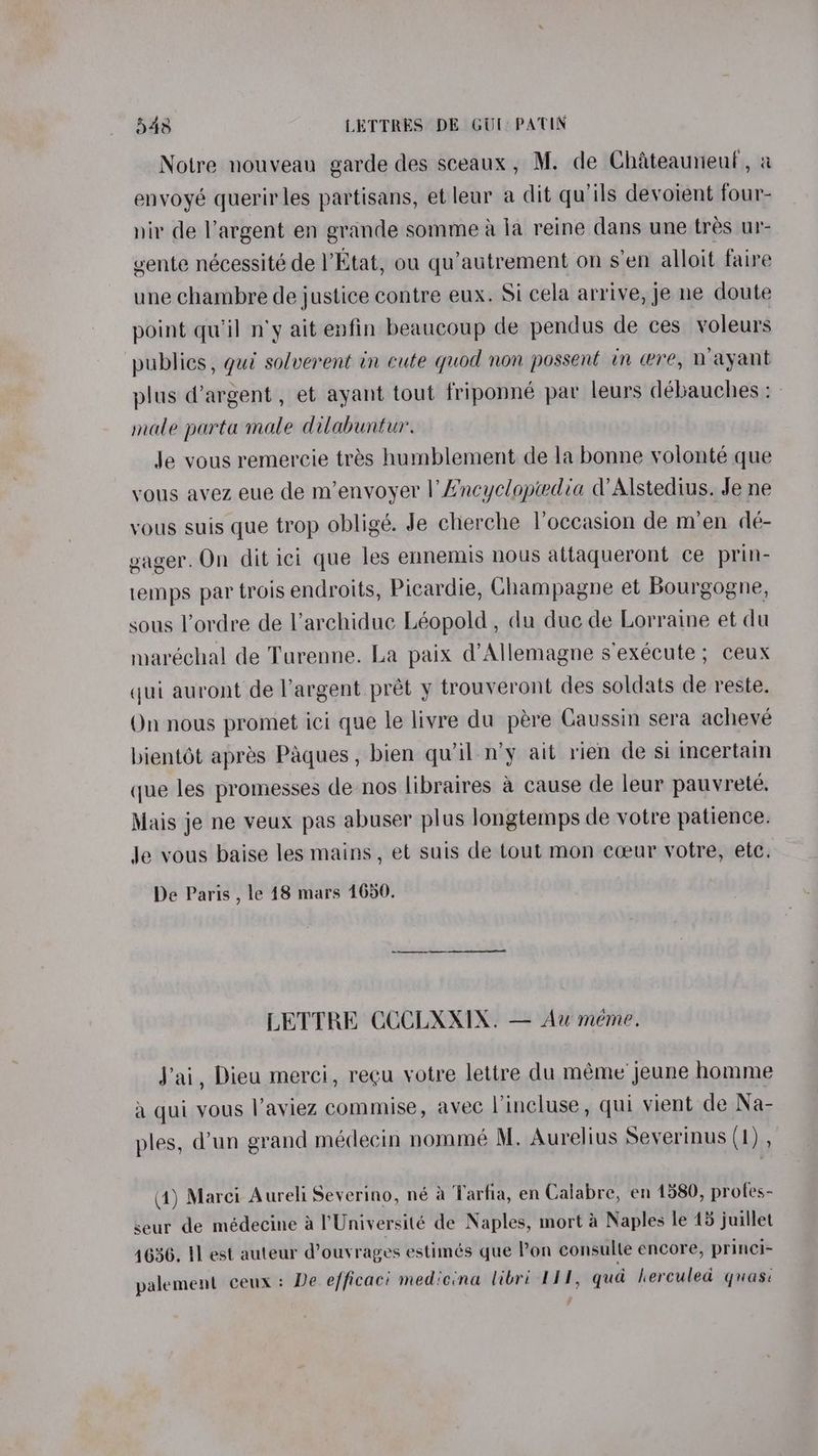 Notre nouveau garde des sceaux, M. de Chateauneul, a envoyé querir les partisans, et leur a dit qu’ils devoient four- nir de Vargent en grande somme a la reine dans une tres ur- vente nécessité de Etat, ou qu’autrement on s’en alloit faire une chambre de justice contre eux. Si cela arrive, je ne doute point qu’il n'y ait enfin beaucoup de pendus de ces voleurs publics, gui solverent in cute quod non possent in wre, Wayant plus @argent , et ayant tout friponné par leurs débauches : - male parta male dilabuntur. Je vous remercie tres humblement de la bonne volonté que vous avez eue de m’envoyer |’ A’ncyclopedia d’Alstedius. Je ne vous suis que trop obligé. Je cherche Voccasion de m’en de- gager. On dit ici que les ennemis nous attaqueront ce prin- temps par trois endroits, Picardie, Champagne et Bourgogne, sous l’ordre de l’archiduc Léopold , du duc de Lorraine et du maréchal de Turenne. La paix d’Allemagne s execute ; ceux qui auront de l'argent prét y trouveront des soldats de reste. Qn nous promet ici que le livre du pére Caussin sera acheve bientot apres Paques, bien quil-n’y ait rien de si incertain que les promesses de nos libraires a cause de leur pauvrete. Mais je ne veux pas abuser plus longtemps de votre patience. Je vous baise les mains, et suis de tout mon cceur votre, etc. De Paris , le 18 mars 1650. LETTRE CCCLXXIX. — Aw meme. J'ai, Dieu merci, recu yotre lettre du méme jeune homme a qui vous l’aviez commise, avec lincluse, qui vient de Na- ples, d’un grand médecin nommé M. Aurelius Severinus (1) , (1) Marei Aureli Severino, né a Tarfia, en Calabre, en 1580, protes- seur de médecine a l'Université de Naples, mort a Naples le 45 juillet 4636. 1] est auteur d’ouyrages estimés que Pon consulte encore, princi- palement ceux: De efficaci mediena libri 111, qua herculed quasi