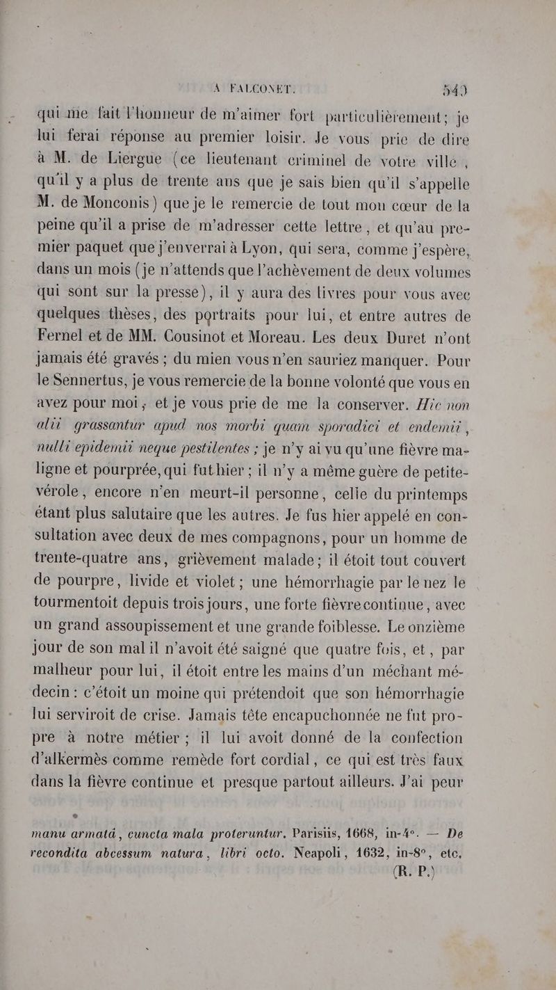quime fait Vhonneur de m’aimer fort particuliérement: je lui ferai réponse au premier loisir. Je vous prie de dire a M. de Liergue (ce lieutenant criminel de votre ville , quil ya plus de trente ans que je sais bien qu’il s appelle M. de Monconis ) que je le remercie de tout mou cceur de la peine qu'il a prise de m’adresser cette lettre , et qu’au pre- mier paquet que j’enverrai a Lyon, qui sera, comme j’espere, dans un mois (je n’attends que l’achévement de deux volumes qui sont sur la presse), il y aura des livres pour vous avec quelques théses, des portraits pour lui, et entre autres de Fernel et de MM. Cousinot et Moreau. Les deux Duret n’ont jamais été gravés ; du mien vous n’en sauriez manquer. Pour le Sennertus, je vous remercie de la bonne volonté que vous en avez pour moi, et je vous prie de me la conserver. Hic non alii grassantur apud nos morbi quam sporadici et endemit , nulli epidemit neque pestilentes ; je n’y ai vu qu'une fievre ma- ligne et pourprée, qui fut hier ; il n’y a méme guére de petite- verole, encore n’en meurt-il personne, celie du printemps étant plus salutaire que les autres. Je fus hier appelé en con- sultation avec deux de mes compagnons, pour un homme de frente-quatre ans, griévement malade; il étoit tout couvert de pourpre, livide et violet ; une hémorrhagie par le nez le tourmentoit depuis trois jours, une forte fiévre continue , avec un grand assoupissement et une grande foiblesse. Le onziéme jour de son mal il n’avoit été saigné que quatre fois, et , par malheur pour lui, il étoit entre les mains d’un méchant mé- decin: c’étoit un moine qui prétendoit que son hémorrhagie lui serviroit de crise. Jamais téte encapuchonnée ne fut pro- pre a notre meétier; il lui avoit donné de la confection d’alkermés comme reméde fort cordial, ce qui est trés faux dans la fievre continue et presque partout ailleurs. J’ai peur ¢ manu armata, cuncta mala proteruntur. Parisiis, 1668, in-4°. — De recondita abcessum natura, libri octo. Neapoli, 1632, in-8°, etc, (R. P.)