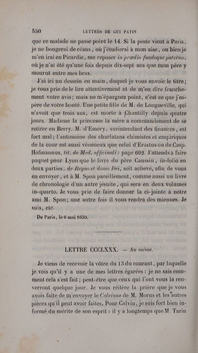 que ce malade ne passe point le 14. Si la peste vient a Paris, je ne bougerai de céans , ott j’étudierai 4 mon aise, ou bien je m’en iraien Picardie, me reposer tn preedio fundoque paterno, ou je n’ai été qu’une fois depuis dix-sept ans que mon pere y mourut entre mes bras. J’ai ici un dessein en main, duquel je vous envoie le titre ; je vous prie de le lire attentivement et de m’en dire franche- ment votre avis; mais ne m’épargnez point, c’est ce que j'es- pere de votre bonté. Une petite fille de M. de Longueville, qui navoit que trois ans, est morte a Chantilly depuis quatre jours. Madame la princesse la mére a commandement de se retirer en Berry. M. d’Emery, surintendant des finances , est fort mal; Vantimoine des charlatans chimistes et empiriques de la cour est aussi vénéneux que celui d’Erastus ou de Casp. Hofmannus, tit. de Med. officinald: page 692. Vattends a faire paquet pour Lyon que le livre du pére Caussin , in-folio en deux parties, de Regno et domo Dei, soit achevé, afin de vous en envoyer, et a M. Spon pareillement, comme aussi un livre de chronologie d’un autre jésuite, qui sera en deux volumes in-quarto. Je vous prie de taire donner la ci-jointe a notre ami M. Spon; une autre fois il vous rendra des miennes. Je suis, etc. De Paris, le 6 mai 1650. LETTRE CCCLXXX. — Au meme. Je viens de recevoir la votre du 13 du courant, par laquelle je vois qu’il y a une de mes lettres égarées : je ne sais com- ment cela s'est fait; peut-étre que ceux qui l’ont vous la ren- verront quelque jour. Je vous réitére la priére que je vous avois faite de m’envoyer le Calvinus de M. Morus et les ‘autres pieces quil peut avoir faites, Pour Calvin, je suis fort bien in- formé du mérite de son esprit : il y a longtemps que M. Tarin