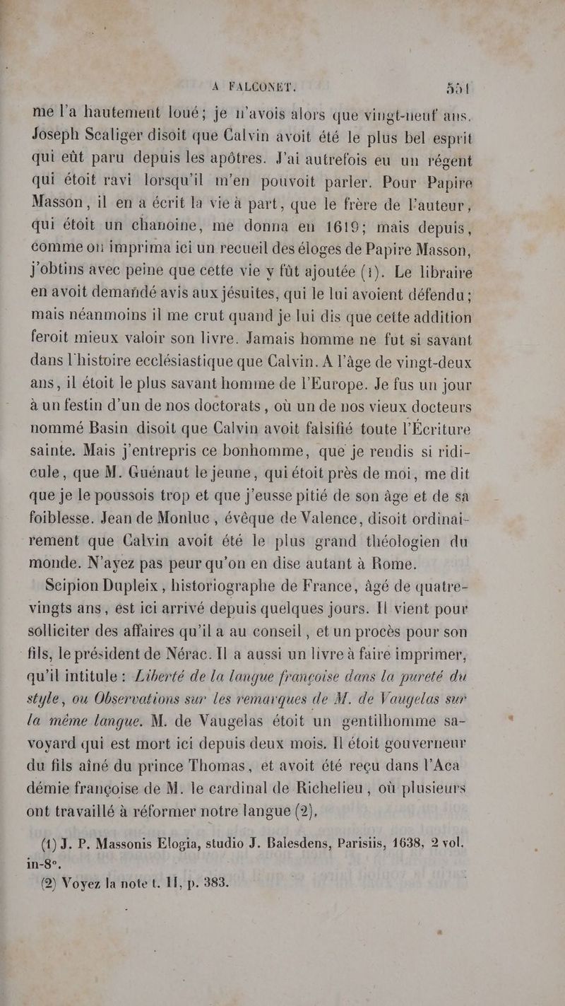 me l’a hautement loué; je u’avois alors que vingt-neuf ans. Joseph Scaliger disoit que Calvin avoit été le plus bel esprit qui eat paru depuis les apétres. Jai autrefois eu un régent qui étoif ravi lorsqwil m’en pouvoit parler. Pour Papire Masson, il en a écrit la vie a part, que le frere de l’auteur, qui étoit un chanoine, me donna en 1619; mais depuis, comme on imprima ici un recueil des éloges de Papire Masson, J obtins avec peine que cette vie y ftit ajoutée (1). Le libraire en avoit demandé avis aux jésuites, qui le lui avoient défendu; mais néanmoins il me crut quand je lui dis que cette addition feroit mieux valoir son livre. Jamais homme ne fut si savant dans Uhistoire ecclésiastique que Calvin. A lage de vingt-deux ans, il etoit le plus savant homme de l’Europe. Je fus un jour aun festin d’un de nos doctorats , ou un de nos vieux docteurs nommé Basin disoit que Calvin avoit falsifié toute l’Ecriture sainte. Mais j’entrepris ce bonhomme, que je rendis si ridi- cule, que M. Guénaut le jeune, qui étoit prés de moi, me dit que je le poussois trop et que j’eusse pitié de son age et de sa foiblesse. Jean de Monluc , évéque de Valence, disoit ordinai- rement que Calvin avoit été le plus grand théologien du monde. N’ayez pas peur qu’on en dise autant & Rome. Scipion Dupleix , historiographe de France, agé de quatre- vingts ans, est ici arrivé depuis quelques jours. Il vient pour solliciter des affaires qu’il a au conseil , et un procés pour son ‘fils, le président de Nérac. Il a aussi un livre a faire imprimer, qwil intitule: Liberté de la langue frangoise dans la pureté du style, ou Observations sur les remarques de M. de Vaugelas sur la méme langue. M. de Vaugelas étoit un gentilhomme sa- voyard qui est mort ici depuis deux mois. Il étoit gouverneur du fils ainé du prince Thomas, et avoit été recu dans l’Aca démie frangoise de M. le cardinal de Richelieu, ou plusieurs ont travaillé 4 réformer notre langue (2), (1) J. P. Massonis Elogia, studio J. Balesdens, Parisiis, 1638, 2 vol. in-8°, (2) Voyez la note t. II, p. 383.