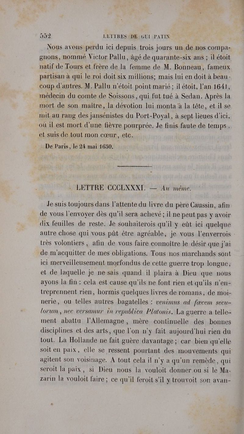 Nous aveus perdu ici depuis trois jours un de nos compa- gnons, nomme Victor Pallu, agé de quarante-six ans ; il étoit natif de Tours et frére de la femme de M. Bonneau, fameux partisan &amp; qui le roi doit six millions; mais lui en doit a beau- coup d'autres. M. Pallu n’étoit point marié; il étoit, l’an 164), médecin du comte de Soissons, qui fut tué a Sedan. Aprés la mort de son maitre, la dévotion lui monta a la téte, et il se mit au rang des jansénistes du Port-Poyal, a sept lieues d’ici, ou il est mort dune fiévre pourpreée. Je finis faute de temps , et suis de tout mon coeur, etc. De Paris, le 24 mai 1650. LETTRE CCCLXXXT. — Au méme. Je suis toujours dans l’attente du livre du pere Caussin, afin de vous l’envoyer dés qu’il sera achevé; il ne peut pas y avoir dix feuilles de reste. Je souhaiterois qu'il y eit ici quelque tres volontiers , afin de vous faire connoitre le désir que j'ai de m’acquitter de mes obligations. Tous nos marchands sont ici merveilleusement morfondus de cette guerre trop longue, et de laquelle je ne sais quand il plaira a Dieu que nous ayons la fin: cela est cause qu’ils ne font rien et qwils n’en- treprennent rien, hormis quelques livres de romans, de moi- nerie, ou telles autres bagatelles : ventmus ad fwcem secu- forum, nec versamur in republica Platonis, La guerre a telle- ment abattu l’Allemagne, mére continuelle des bonnes disciplines et des arts, que l’on n’y fait aujourd’hui rien du tout. La Holiande ne fait guére davantage; car bien qu'elle soiten paix, elle se ressent pourtant des mouvements qui agitent son voisinage. A tout cela il n’y a qu'un reméde, qui seroit la paix, si Dieu nous la vouloit donner ou si le Ma- zarin la vouloit faire; ce qu il feroit s'il y trouvoit son avan-