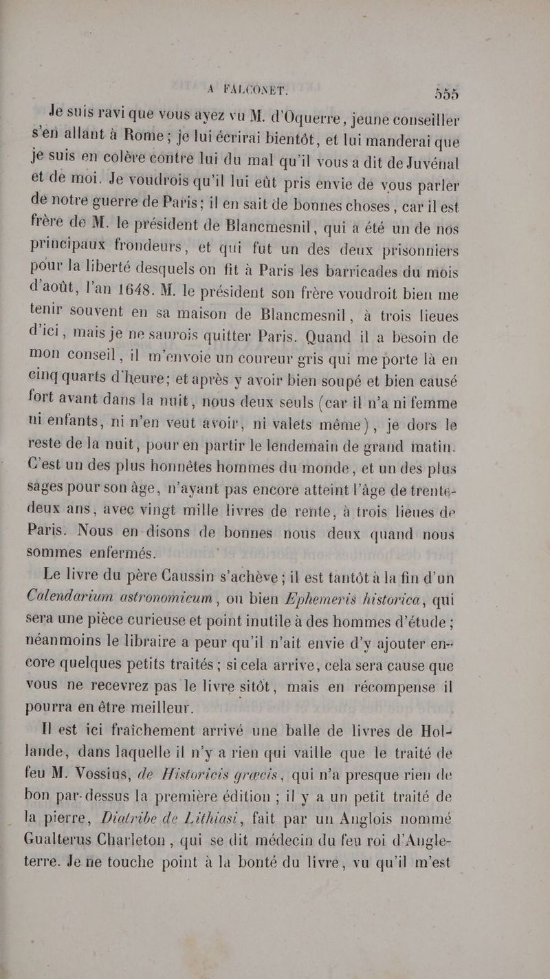 Je suis ravi que vous ayez vu M. d’Oquerre, jeune conseiller sen allant a Rome; je lui écrirai bientét, et lui manderai que je suis en colére contre lui du mal qu'il vous a dit de Juvénal et de moi. Je voudrois qu'il lui ett pris envie dé vous parler de notre guerre de Paris; il en sait de bonnes choses , car il est frére de M. le président de Blanemesnil, qui a été un de nos principaux frondeurs , et qui fut un des deux prisonniers pour la liberté desquels on fit A Paris les barricades du midis (aout, l’an 1648. M. le président son frére voudroit bien me tenir souvent en sa maison de Blancmesnil, a trois lieues d'ici, mais je ne sauyois quitter Paris. Quand il a besoin de mon conseil, 11 m’envoie un coureur gris qui me porte la en cing quarts d’heure: et apres y avoir bien soupé et bien causé fort avant dans la nuit, nous deux seuls (car il n’a ni femme ni enfants, ni n’en veut avoir, ni valets méme), je dors le reste de Ja nuit, pour en partir le lendemain de grand matin. Cest un des plus honnétes hommes du monde, et un des plus sages pour son age, n’ayant pas encore atteint l’age de trente- deux ans, avec vingt mille livres de rente, A trois lieues de Paris. Nous en disons de bonnes nous deux quand nous sommes enfermés. , Le livre du pére Caussin s’achéve ; il est tantét a la fin @’un Calendarium astronomicum , on bien Ephemeris historica, qui sera une piece curieuse et point inutile a des hommes d’étude ; néanmoins le libraire a peur qu’il n’ait envie d’y ajouter en- core quelques petits traités ; sicela arrive, cela sera cause que vous ne recevrez pas le livre sit6t, mais en récompense il pourra en étre meilleur. Il est ici fraichement arrivé une balle de livres de Hol- Jande, dans laquelle il n’y a rien qui vaille que le traité de feu M. Vossius, de Historicis grecis, qui n’a presque rien de bon par- dessus la premiére édition ; il y a un petit traité de la pierre, Diatribe de Lithiasi, fait par un Anglois nommé Gualterus Charleton , qui se dit médecin du feu roi d’Augle- terre. Je ne touche point ala bonté du livre, vu qu’il mest