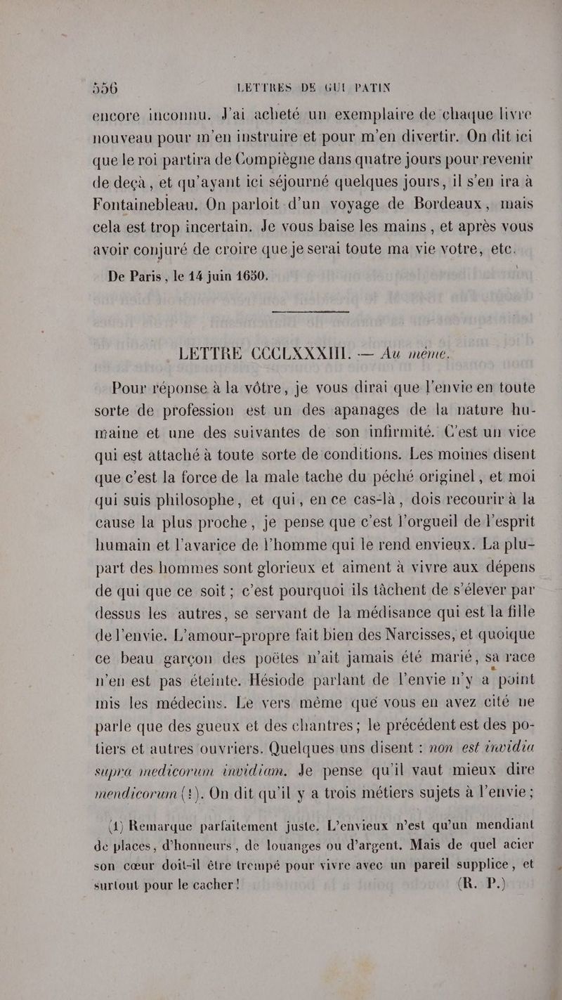 encore inconnu. Jai acheté un exemplaire de chaque livre nouveau pour m’en instruire et pour m’en divertir. On dit ici que le roi partira de Cumpiégne dans quatre jours pour revenir de deca, et qu’ayant ici séjourné quelques jours, il sen ira a Fontainebleau. On parloit-d’un voyage de Bordeaux, mais cela est trop incertain. Je vous baise les mains , et apres vous avoir conjuré de croire que je serai toute ma vie votre, etc. De Paris , le 14 juin 1650. LETTRE CCCLXXXUL. -— Au meme. Pour réponse a la votre, je yous dirai que l’envie en toute sorte de profession est un des apanages de la nature hu- maine et une des suivantes de son infirmité. C’est un vice qui est attaché a toute sorte de conditions. Les moines disent que c’est la force de la male tache du pécheé originel , et moi qui suis philosophe, et qui, ence cas-la, dois recourir a la cause la plus proche, je pense que c'est |’orgueil de esprit humain et l’avarice de homme qui le rend envieux. La plu- part des hommes sont glorieux et aiment a vivre aux dépens de qui que ce soit; ¢’est pourquoi ils tachent de s’élever par dessus les autres, se servant de la médisance qui est la fille de lenvie. L’amour-propre fait bien des Narcisses, et quoique ce beau garcon des poétes n’ait jamais été marie, sa race nen est pas éteinte. Hésiode parlant de l’envie n'y a point mis les médecins. Le vers méme qué vous en avez cite nue parle que des gueux et des chantres; le précédent est des po- tiers et autres ouvriers. Quelques uns disent : non est envidia supra medicorum invidiam. Je pense qu'il vaut mieux dire mendicorum (!). On dit quil y a trois métiers sujets a l’envie ; (4) Remarque parfaitement juste. L’envieux n’est qu’un mendiant de places, @honneurs , de louanges ou d’argent. Mais de quel acier son coeur doit-il étre trempé pour yivre avec un pareil supplice, et surtout pour le cacher! (RoP.)