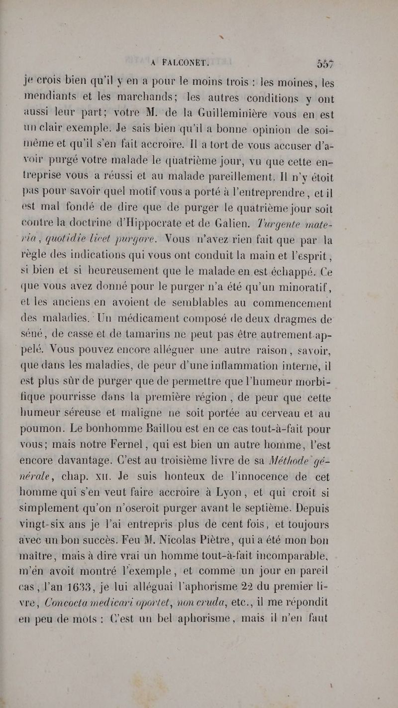 je crois bien qu’il y en a pour le moins trois : Jes moines, les mendiants et les marchands; les autres conditions y ont aussi leur part; votre M. de la Guilleminiére vous en est un clair exemple. Je sais bien qu'il a bonne opinion de soi- meme et qu’il s’en fait accroire. Il a tort de vous accuser d’a- voir purgé votre malade le quatriéme jour, vu que cette en- (reprise vous a réussi et au malade pareillement. Il n’y étoit pas pour savoir quel motif vous a porté &amp; l’entreprendre, et il est mal fondé de dire que de purger le quatriéme jour soit contre la doctrine d’Hippocrate et de Galien. Zurgente mate- ria, quotidie licet purgare. Vous n’avez rien fait que par la regle des indications qui vous ont conduit la main et l’esprit , si bien et si heureusement que le malade en est échappé. Ce que vous avez donné pour le purger n’a été qu'un minoratif, el les anciens en avoient de semblables au commencement des maladies.’ Un médicament composé de deux dragmes de séne, de casse et de tamarins ne peut pas étre autrement.ap- pelé. Vous pouvez encore alléguer une autre raison, savoir, que dans les maladies, de peur d’une inflammation interne, il est plus stir de purger que de permettre que l’humeur morbi- fique pourrisse dans la premiere région , de peur que cette humeur séreuse et maligne ne soit portée au cerveau et au poumon. Le bonhomme Baillou est en ce cas tout-a-fait pour vous; mais notre Fernel , qui est bien un autre homme, lest encore davantage. C’est au troisiéme livre de sa Méthode gé- nérale, chap. xu. Je suis honteux de Vinnocence de cet homme qui s’en veut faire accroire a Lyon, et qui croit si simplement qu’on n’oseroit purger avant le septiéme. Depuis vingt-six ans je l’ai entrepris plus de cent fois, et toujours avec un bon succes. Feu M. Nicolas Piétre, quia été mon bon maitre, mais a dire vrai un homme tout-a-fait incomparable, m’én avoit montré l’exemple, et comme un jour en pareil eas, l’'an 1633, je lui alléguai l’aphorisme 22 du premier li- vre, Concocta medicari oportet, non cruda, etc., 1 me répondit en peu de mots: C’est un bel aphorisme, mais il n’en faut
