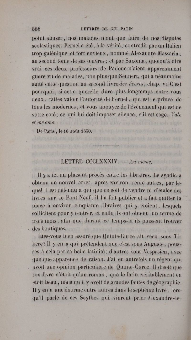 point abuser, nos malades n’ont. que faire de nos disputes scolastiques. Fernel a été , a la vérité, contredit par un Italien trop galénique et fort envieux, nommé Alexandre Massaria , au second tome de ses ceuyres; et par Saxonia, quoiqu’a dire vrai ces deux profeszeurs de Padoue n’aient apparemment guere vu de malades, non plus que Sennert, qui a néanmoins agité cette question au second livre des fiévres , chap. vi. C’est pourquoi, si cette querelle dure plus longtemps entre vous deux, faites valoir ’autorité de Fernel, qui est le prince de tous les modernes , et vous appuyez de |’événement qui est de votre coté; ce qui lui doit imposer silence, s’il est sage. Vale ef me ama, De Paris , le 16 aout 1650. LETTRE CCCLXXXIV. — Au meme. Il y a ici un plaisant proces entre les libraires. Le syndie a obtenu un nouvel arrét, apres environ trente autres, par le- quel il est défendu a qui que ce.soit de vendre ni d’étaler des livres sur le Pont-Neuf; il l’a fait publier et a fait quitter la place a environ cinquante libraires qui y étoient, lesquels sollicitent pour y rentrer, et enfin ils ont obtenu un terme de trois mois, afin que durant ce temps-la ils puissent trouver . des boutiques. . Etes-vous bien assuré que Quinte-Curce ait vécu sous Ti- bere? Il y en a qui prétendent que c’est sous Auguste, pous- sés a cela par sa belle latinité; d'autres sous Vespasien, avee quelque apparence de raison. J'ai eu autrefois un régent qui avoit une opinion particuliére de Quinte-Curce. Il disoit que son livre n’étoit quun roman; que le latin véritablement en etoit beau, mais qu’il y avoit de grandes fautes de géographie. ll y en a une enorme entre autres dans le septiéme livre , lors- qu'il parle de ces Scythes qui vinrent prier Alexandre-le-