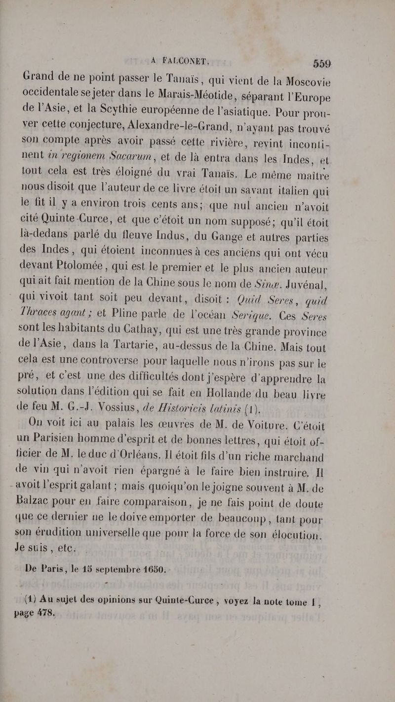 Grand de ne point passer le Tanais, qui vient de la Moscovie occidentale se jeter dans le Marais-Méotide, séparant l'Europe de l’Asie, et la Scythie européenne de lasiatique. Pour prou- ver cette conjecture, Alexandre-le-Grand, nayant pas trouvé son compte apres avoir passé cette riviére, revint inconti- nent in regionem Sacarum, et de la entra dans les Indes, et. tout cela est trés éloigné du vrai Tanais. Le méme maitre nous disoit que Vauteur de ce livre étoit un savant italien qui le fit il y a environ trois cents ans; que nul ancien n’ayoit cité Quinte-Curce, et que c’étoit un nom Supposé; qu'il étoit la-dedans parlé du fleuye Indus, du Gange et autres parties des Indes , qui étoient inconnues a ces anciens qui ont vécu devant Ptolomée , qui est le premier et le plus ancien auteur qui ait fait mention de la Chine sous le nom de Sine. Juvénal, qui vivoit tant soit peu devant, disoit : Quid Seres, quid Thraces agant ; et Pline parle de lecéan Serique. Ces Seres sont les habitants du Cathay, qui est une tres grande province de l’Asie, dans la Tartarie, au-dessus de la Chine. Mais tout cela est une controverse pour laquelle nous n’irons pas sur le pre, et c’est une des difficultés dont j’espére d’apprendre la solution dans |’édition qui se fait en Hollande du beau liyre de feu M. G.-J. Vossius, de Historicis latinis (1). On voit ici au palais les ceuvres de M. de Voiture. C’étoit un Parisien homme d’esprit et de bonnes lettres , qui étoit of- ficier de M. leduc d'Orléans, II étoit fils d’un riche marchand de vin qui n’avoit rien épargné a le faire bien instruire. I avoit l’esprit galant ; mais quoiqu’on le joigne souvent a M. de Balzac pour en faire comparaison, je ne fais point de doute que ce dernier ne le doive emporter de beaucoup, tant pour son eradition universelle que pour la force de son élocution. Je suis , etc. De Paris, le 15 septembre 1630. e (4) Au sujet des opinions sur Quinte-Curce , voyez la note tome | , page 478,