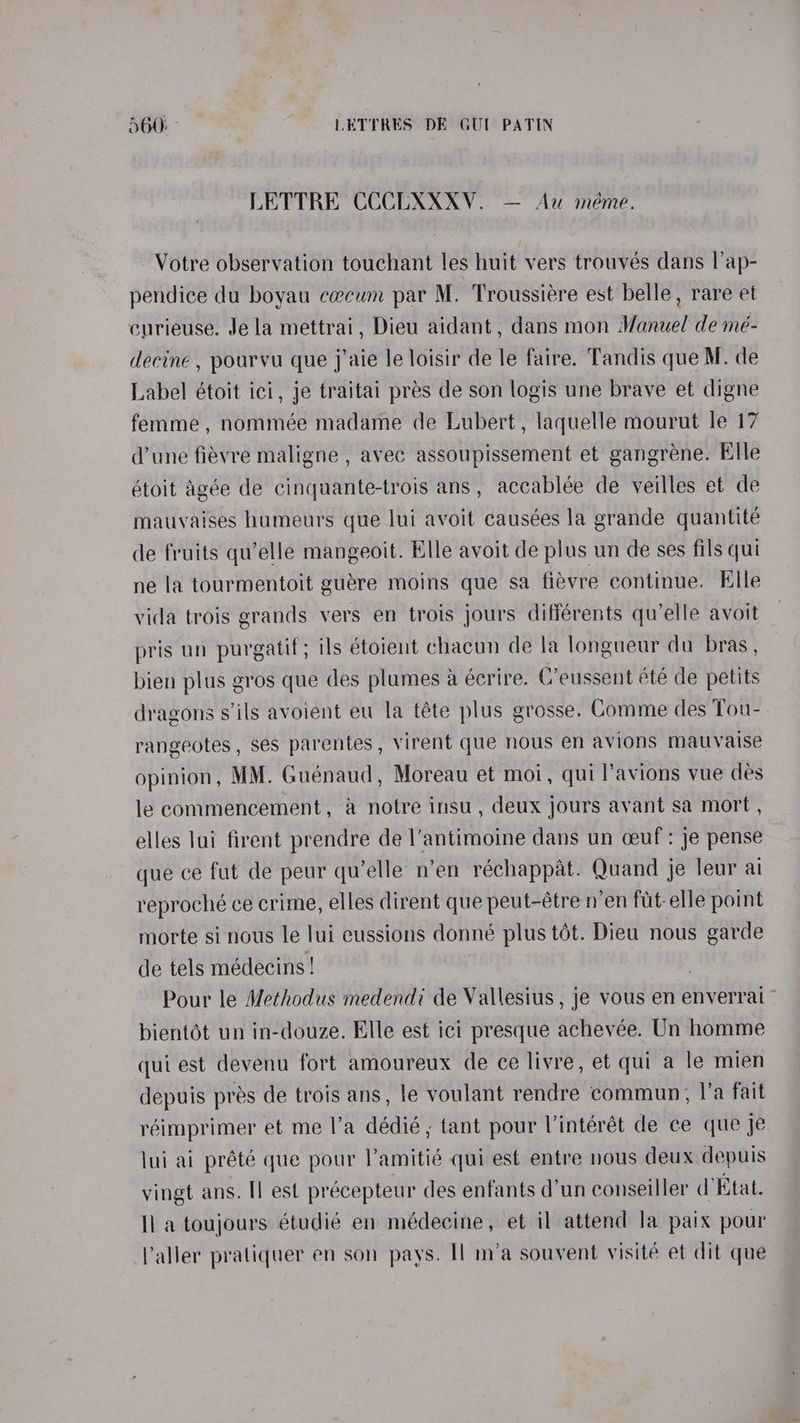 LETTRE CCCUXXXV. — Au méme. Votre observation touchant les huit vers trouvés dans l’ap- pendice du boyau caecum par M. Troussiére est belle, rare et curieuse. Jela mettrai, Dieu aidant , dans mon Manuel de mé- decine , pourvu que j’aie le loisir de le faire. Tandis que M. de Label étoit ici, je traitai pres de son logis une brave et digne femme, nommée madame de Lubert, laquelle mourut le 17 d’une fiévre maligne , avec assoupissement et gangrene. Elle étoit Agée de cinquante-trois ans, accablée de veilles et de mauvaises humeurs gue lui avoit causées la grande quantité de fruits qu’elle mangeoit. Elle avoit de plus un de ses fils qui ne la tourmentoit guére moins que sa fiévre continue. Elle vida trois grands vers en trois jours différents qu'elle avoit pris un purgatif; ils étoient chacun de la longueur du bras , bien plus gros que des plumes a eécrire. C’eussent été de petits dragons s’ils avoient eu la téte plus grosse. Comme des Tou- rangeotes , ses parentes, virent que nous en avions mauvaise opinion, MM. Guénaud, Moreau et moi, qui l’avions vue des le commencement, a notre insu, deux jours ayant sa mort , elles lui firent prendre de l’antimoine dans un ceuf : je pense que ce fut de peur qu’elle n’en réchappat. Quand je leur ai reproché ce crime, elles dirent que peut-étre n’en fut elle point morte si nous le lui cussions donné plus tét. Dieu nous garde de tels médecins! Pour le Methodus medendi de Vallesius , je vous en enverrai bientot un in-douze. Elle est ici presque achevée. Un homme qui est devenu fort amoureux de ce livre, et qui a le mien depuis pres de trois ans, le voulant rendre commun, I’a fait réimprimer et me l’a dédié,; tant pour Vintérét de ce que je lui ai prété que pour l’amitié qui est entre nous deux depuis vingt ans. [] est précepteur des enfants d’un conseiller d’Etat. Il a toujours étudié en médecine, et il attend la paix pour Valler pratiquer en son pays. Il m’a souvent visité et dit que