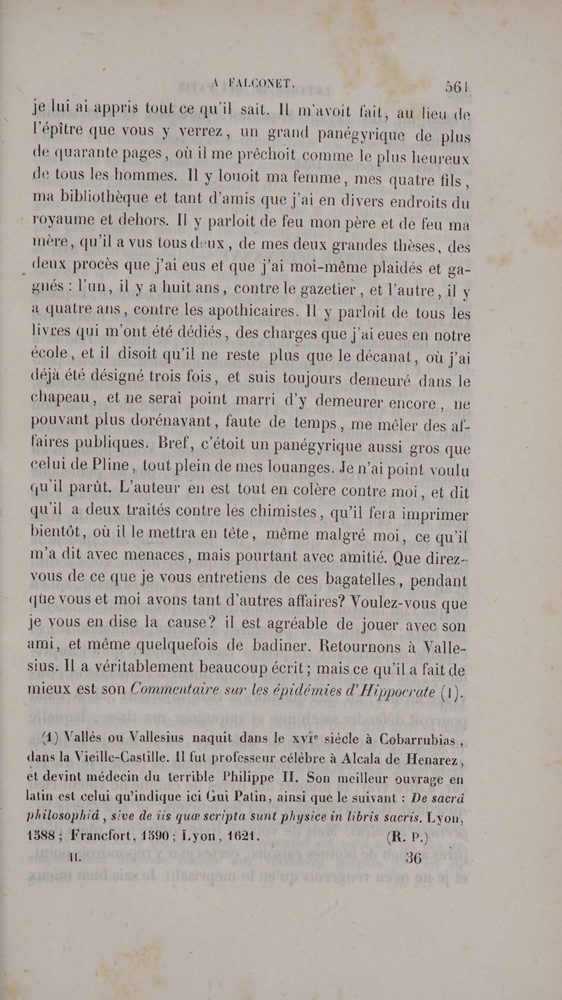 je lui ai appris tout ce qu'il sait. IL m'avoit fait, au lieu de l'épitre que vous y verrez, un grand panegyrique de plus de quarante pages , oti il me préchoit comme le plus heareux de tous les hommes. I] y lonoit ma femme, mes quatre fils , ma bibliothéque et tant d’amis que jai en divers endroits du royaume et dehors. Il y parloit de feu mon pére et de feu ma mere, qu'il a vus tous deux, de mes deux grandes theses, des deux proces que j’ai eus et que j’ai moi-méme plaidés et ga- gues : lun, il y a huit ans, contre le gazetier , et autre, il y a quatre ans , contre les apothicaires. Il y parloit de tous les livres qui m’ont été dédiés , des charges que j’ai eues en notre ecole, et il disoit qu’il ne reste plus que le décanat, owt j’ai deja été désigné trois fois, et suis toujours demeuré dans le chapeau, et ne serai point marri d’y demeurer encore, ne pouvant plus dorénavant, faute de temps, me méler des af- faires publiques. Bref, c’étoit un panegyrique aussi gros que celui de Pline, tout plein de mes louanges. Je n’ai point voulu quil parut. L’auteur en est tout en colére contre moi, et dit quil a deux traités contre les chimistes , qu’il fera imprimer bientét, ou il le mettra en téte, méme malgré moi, ce qu'il m’a dit avec menaces, mais pourtant avec amitié. Que direz- vous de ce que je vous entretiens de ces bagatelles, pendant (ue vous et moi avons tant d'autres affaires? Voulez-vous que je vous en dise la cause? il est agréable de jouer avec son ami, et méme quelquefois de badiner. Retournons a Valle- sius. Il a véritablement beaucoup écrit ; mais ce qu’ila fait de mieux est son Commentaire sur les épidémies d’ Hippocrate (1). (4) Vallés ou Vallesius naquit dans le xvic siécle a Cobarrubias , dans la Vieille-Castille. [1 fut professeur célébre a Alcala de Henarez., et devint médecin du terrible Philippe If. Son meilleur ouvrage en latin est celui qu’indique ici Gui Patin, ainsi que le suivant : De sacrd philosophia , sive de tis que scripta sunt physice in libris sacris. Lyon, 1588 ; Francfort, 1890; Lyon, 1621. (R. P.) I. 36