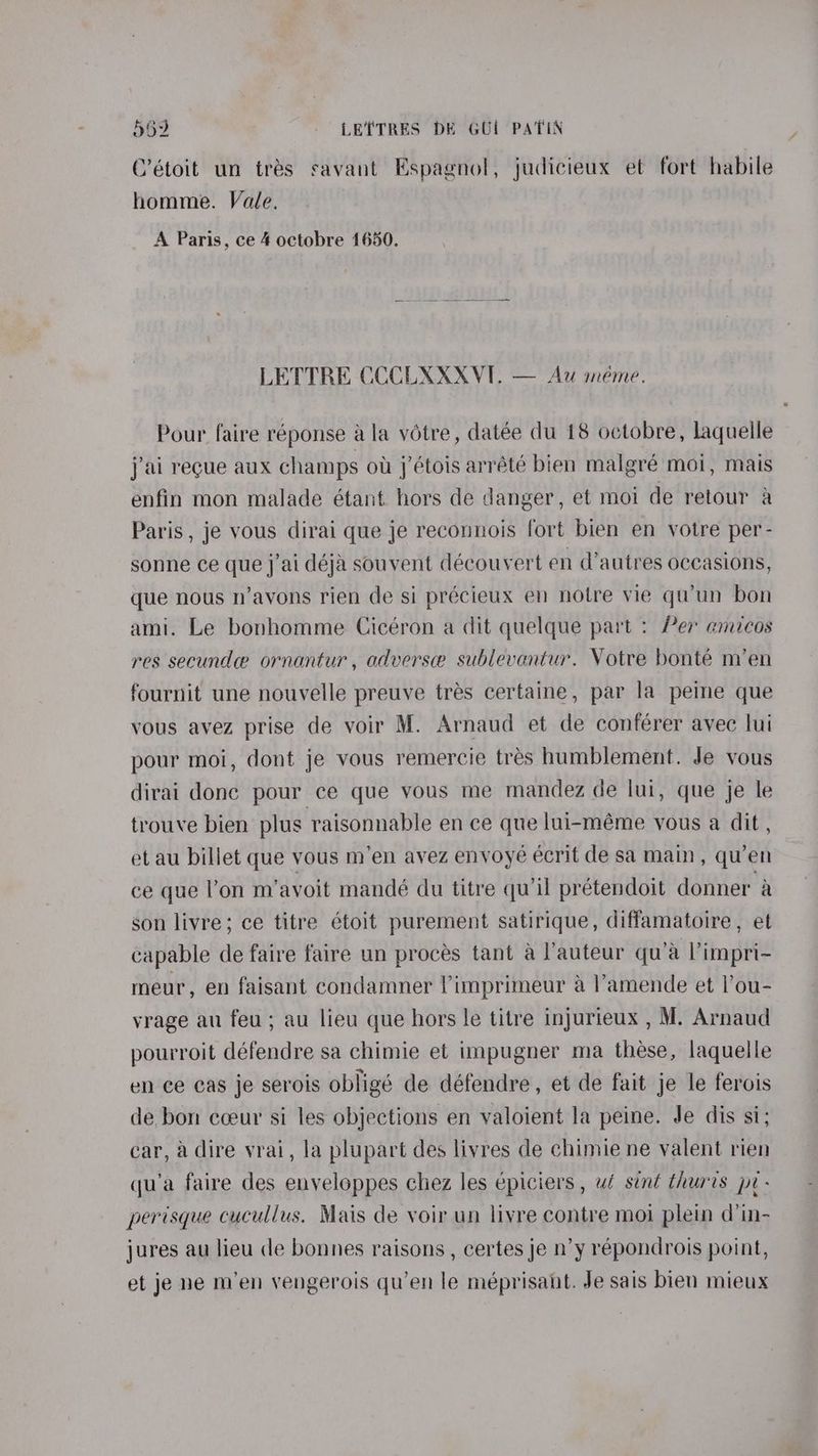 C’étoit un trés savant Espagnol, judicieux et fort habile homme. Vale. A Paris, ce 4 octobre 1650. LETTRE CCCLXXXVI. — Au meme. Pour faire réponse ala votre, datée du 18 octobre, laquelle jai recue aux champs ot j’étois arrété bien malgré moi, mais enfin mon malade étant hors de danger, et moi de retour a Paris , je vous dirai que je reconnois fort bien en votre per- sonne ce que j’ai déja souvent découvert en d’autres occasions, que nous n’avons rien de si précieux en notre vie qwun bon ami. Le bonhomme Cicéron a dit quelque part : Per amicos res secundee ornantur, adverse sublevantur. Votre bonté m’en fournit une nouvelle preuve trés certaine, par la peine que vous avez prise de voir M. Arnaud et de conférer avec lui pour moi, dont je vous remercie tres humblement. Je vous dirai done pour ce que vous me mandez de lui, que je le trouve bien plus raisonnable ence que lui-méme vous a dit, et au billet que vous m’en avez envoyé écrit de sa main, qu’en ce que l’on m’avoit mandé du titre qu’il prétendoit donner a son livre; ce titre étoit purement satirique, diffamatoire , et capable de faire faire un procés tant a J’auteur qu’a l’impri- meur, en faisant condamner Vimprimeur a l’'amende et l’ou- vrage au feu; au lieu que hors le titre injurieux , M. Arnaud pourroit défendre sa chimie et umpugner ma these, laquelle en ce cas je serois obligé de défendre, et de fait je le ferois de bon cceur si les objections en valoient la peine. Je dis si; car, a dire vrai, la plupart des livres de chimie ne valent rien qu’a faire des enveloppes chez les épiciers , ui sint thuris pr- perisque cucullus. Mais de voir un livre contre moi plein d’in- jures au lieu de bonnes raisons , certes je n’y répondrois point, et je ne men vengerois qu’en le méprisaht. Je sais bien mieux