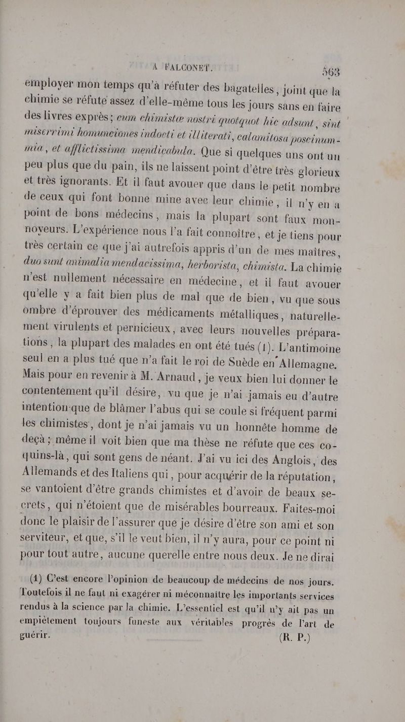 employer mon temps qu’a réfuter des bagatelles , joint que la chimie se réfute assez d’elle-méme tous les jours sans en faire des livres expres; cum chimiste nostri quotquot hie adsunt , stint miserrimt homunetones indocts et ill iterati, calamitosa poscinum - mia, et afflictissina mendicabula. Que si quelques uns ont un peu plus que du pain, ils ne laissent point d’étre trés glorieux et tres ignorants. Et il faut avouer que dans le petit nombre de ceux qui font bonne mine avee leur chimie , il nyena point de bons médecins , mais la plupart sont faux mon- noyeurs. L’expérience nous |’a fait connoitre , et je tiens pour tres certain ce que j’ai autrefois appris d’un de mes maitres, duo sunt animalia mendacissima, herborista, chimista. La chimie nest nullement nécessaire en médecine, et il faut avouer quelle y a fait bien plus de mal que de bien, vu que sous ombre d’éprouver des médicaments métalliques , naturelle- ment virulents et pernicieux, avec leurs nouvelles prépara- tions , la plupart des malades en ont été tués (1). L’antimoine seul en a plus tué que n’a fait le roi de Sudde en Allemagne, Mais pour en revenir a M. Arnaud , je veux bien lui donner le contentement qu'il désire, va que je n'ai jamais eu d’autre intention-que de blamer l’abus qui se coule si fréquent parmi les chimistes, dont je n’ai jamais vu un honnéte homme de deca; méme il voit bien que ma these ne réfute que ces co- quins-la, qui sont gens de néant. J’ai vu ici des Anglois , des Allemands et des Italiens qui, pour acquérir de la reputation , se vantoient d’étre grands chimistes et d’avoir de beaux se- crets, qui n’étoient que de misérables bourreaux. Faites-moij done le plaisir de l’assurer que je désire d’étre son ami et son serviteur, et que, s'il le veut bien, il n’y aura, pour ce point ni pour tout autre, aucune querelle entre nous deux. Je ne dirai (1) est encore Popinion de beaucoup de médecins de nos jours. Toutefois il ne faut ni exagérer ni méconnaitre les importants services rendus 4 la science par Ja chimie. L’essentiel est qu’il n’y ail pas un empielement toujours funeste aux véritables progres de l’art de guerir. (R. P.)