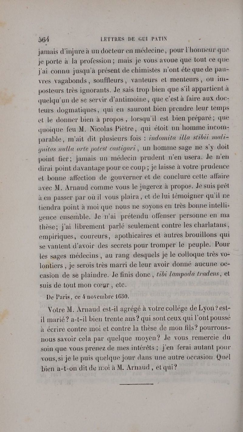 jamais (injure &amp; un docteur en médecine, pour Vhonneur que je porte &amp; la profession; mais je vous avoue que tout ce que j'ai connu jusqu’a présent de chimistes n’ont ete que dle pau- vres vagabonds, souffleurs, vanteurs et menteurs, ou ini- posteurs tras ignorants. Je sais trop bien que s'il appartient a quelqu’un de se servir d’antimoine, que c’est a faire aux doc- teurs dogmatiques, qui en sauront bien prendre leur temps et le donner bien &amp; propos, lorsquil est bien prépare; que quoique feu M. Nicolas Piétre, qui étoit un homme incom- parable, m’ait dit plusieurs fois : ¢ndomita ala stibit mali= gnitas nulla arte potest castigari, un homme sage ne s'y doit point fier; jamais un médecin prudent n’en usera. Je nen dirai point davantage pour ce coup ; je laisse a votre prudence et bonne affection de gouverner et de conclure cette affaire avec M. Arnaud comme vous le jugerez a propos. Je suis pret it en passer par oi il vous plaira, et de lui temoigner qu il ne tiendra point &amp; moi que nous ne soyons en tres bonne intelli- vence ensemble. Je n’ai prétendu offenser personne en ma thase; j’ai librement parlé seulement contre les charlatans, empiriques, coureurs, apothicaires et autres brouillons qui se vantent d’avoir des secrets pour tromper le peuple. Pour les sages médecins , au rang desquels je le colloque trés vo- lontiers , je serois trés marri de leur avoir donne aucune oc- casion de se plaindre. Je finis donc , 7¢ lampada tradens, et suis de tout mon coeur , etc. De Paris, ce 4 novembre 1630. * Votre M. Arnaud est-il agrégé a votre collége de Lyon? est- il marié? a-t-il bien trente ans? qui sont ceux qui l’ont pousse i écrire contre moi et contre la these de mon fils? pourrons- nous savoir cela par quelque moyen? Je vous remercie du soin que vous prenez de mes intéréts ; jen ferai autant pour vous, si je le puis quelque jour dans une autre oceasion. Quel bien a-t-on dit de moi aM. Arnaud, et qui?