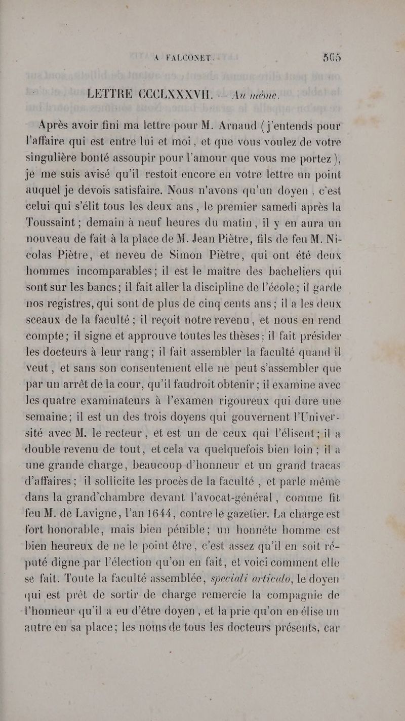 LETTRE COCLXXXVIE. — Aw méme. Aprés avoir fini ma lettre pour M. Arnaud (j’entends pour Vaffaire qui est entre lui et moi, et que vous voulez de votre singuliére bonté assoupir pour l'amour que vous me portez ), je me suis avisé qu'il restoit encore en votre lettre un point auquel je devois satisfaire. Nous n’avons qu’un doyen , c'est celui qui s’élit tous les deux ans, le premier samedi apres la Toussaint ; demain a neuf heures du matin, il y en aura un nouveau de fait ala place de M. Jean Piétre, fils de feu M. Ni- colas Piétre, et neveu de Simon Piétre, qui ont été deux hommes incomparables; il est le maitre des bacheliers qui sont sur les bancs; il fait aller la discipline de l’école; il garde nos registres, qui sont de plus de cing cents ans; il a les deux sceaux de la faculté; il recvit notre revenu, et nous en rend compte; il signe et approuyve toutes les theses: il fait présider les docteurs a leur rang; il fait assembler la faculté quand il veut , ef sans son consentement elle ne peut s’assembler que par un arrét de la cour, qu’il faudroit obtenir ; il examine avec Jes quatre examinateurs &amp; examen rigoureux qui dure une semaine; il est un des trois doyens qui gouvernent l’Univer- sité avec M. le recteur , et est un de ceux qui l’élisent; il a double revenu de tout, et cela va quelquefois bien loin; il a une grande charge, beaucoup d’honneur et un grand tracas Waffaires ; il sollicite les proces de la faculté , et parle méme dans la grand’chambre devant Vavocat-général , comme fit feu M. de Lavigne, l’an 1644, contre le gazetier. La charge est fort honorable, mais bien pénible; un honnéte homme est bien heureux de ne le point étre, c’est assez qu'il en soit ré- puté digne par l’élection qu’on en fait, et voici comment elle se fait. Toute la faculté assemblée, spectali articulo, le doyen qui est prét de sortir de charge remercie la compagnie de Vhonneur quil a eu d’étre doyen , et la prie qu’on en élise un autre en sa place; les noms de tous les docteurs présents, car