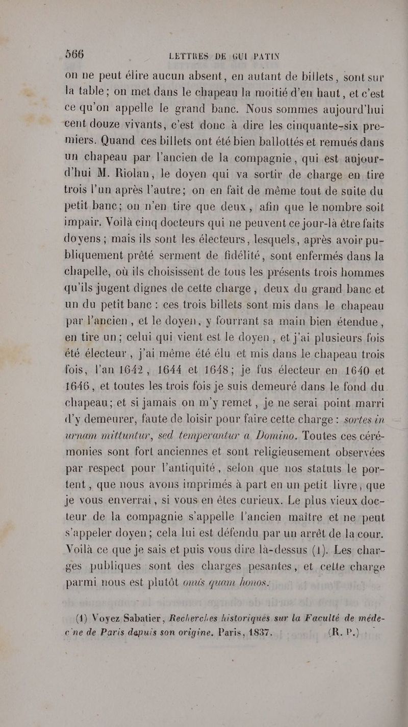 on ne peut élire aucun absent, en autant de billets, sont sur la table; on met dans le chapeau la moitié d’en haut, et c’est ce qu’on appelle le grand bane. Nous sommes aujourd’hui cent douze vivants, c’est donc a dire les cinquante-six pre- miers. Quand ces billets ont été bien ballottés et remués dans un chapeau par l’ancien de la compagnie , qui est aujour- (hui M. Riolan, le doyen qui va sortir de charge en tire trois l’un aprés l'autre; on en fait de méme tout de suite du petit banc; on n’en tire que deux, afin que le nombre soit impair. Voila cing docteurs qui ne peuvent ce jour-la étre faits doyens ; mais ils sont les électeurs, lesquels, aprés avoir pu- bliquement prété serment de fidélité, sont enfermés dans la chapelle, ot ils choisissent de tous les présents trois hommes qu ils jugent dignes de cette charge , deux du grand banc et un du petit banc : ces trois billets sont mis dans le chapeau par Pancien, et le doyen, y fourrant sa main bien étendue , en tire un; celui qui vient est le doyen, et j’ai plusieurs fois été électeur , j’ai méme été élu et mis dans le chapeau trois fois, Van 1642, 1644 et 1648; je fus électeur en 1640 et 1646, et toutes les trois fois je suis demeureé dans le fond du. chapeau; et si jamais on m’y remet , je ne serai point marri ’y demeurer, faute de loisir pour faire cette charge: sortes in urnam mittuntur, sed temperantur a Domino. Toutes ces.céré- monies sont fort anciennes et sont religieusement observées par respect pour l’antiquité, selon que nos statuts le por- tent, que nous avons imprimés a part en un petit livre, que je vous enverral, si vous en étes curieux. Le plus vieux doc- teur de la compagnie s’appelle l’ancien maitre et ne peut s'appeler doyen; cela lui est défendu par un arrét de la cour. Voila ce que je sais et puis vous dire la-dessus (1). Les char- ges publiques sont des charges pesantes, et cette charge parmi nous est platdt onus guam honos. (4) Voyez Sabatier, Rechercles historiques sur la Faculté de méde- ene de Paris depuis son origine, Paris, 1837. - CR..P.)