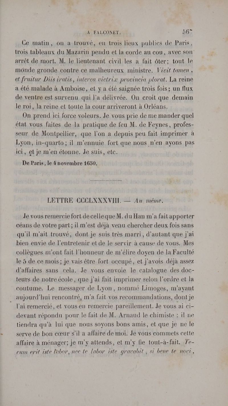 Ce matin, on a trouvé, en trois lieux publies de Paris, trois tableaux du Mazarin pendu et la corde au cou, avec son’ arrét de mort. M. le lieutenant civil les a fait é6ter; tout le monde gronde contre ce malheureux ministre. Vévdt tamen , et frutur Dits iratis , interea victrix provincia plorat. La reine a été malade a Amboise, et y a été saignée trois fois; un flux de ventre est survenu qui l’a délivrée. On croit que demain le rol, la reine et toute la cour arriveront a Orléans. On prend ici force yoleurs. Je vous prie de me mander quel état vous faites de la pratique de feu M. de Feynes, profes- seur de Montpellier, que l'on a depuis peu fait imprimer a Lyon, in-quarto; il m’ennuie fort que nous n’en ayons pas icl, et je m’en étonne. Je suis, etc. De Paris, le 4novembre 1650. LETTRE CCCLXXXVIII. — Au méme. Je vous remercie fort de celle que M. du Han m’a fait apporter céans de votre part; il m’est déja venu chercher deux fois sans qu'il m’ait trouve, dont je suis tres marri, d’autant que j'ai bien envie de l’entretenir et de le servir a cause de vous. Mes collegues m’ont fait honneur de nvélire doyen de la Faculté le 5 de ce mois; je vais étre fort occupé, et j’avois déja assez d’affaires sans cela. Je vous envoie le catalogue des doc- teurs de notre école , que j’ai fait imprimer selon l’ordre et la coutume. Le messager de Lyon, nommé Limoges, m’ayant aujourd’hui rencontré, m’a fait vos recommandations, dont je Vai remercié, et vous en remercie pareillement. Je vous ai ci- devant répondu pour le fait de M. Arnaud le chimiste : il ne tiendra qu’a lui que nous soyons bons amis, et que je ne le serve de bon coeur s'il a affaire de moi. Je vous commets cette affaire &amp; ménager; je m’y attends, et m’y fie tout-a-fait. 7e- cum erit iste labor, nec te labor iste gravabit , si bene te now,