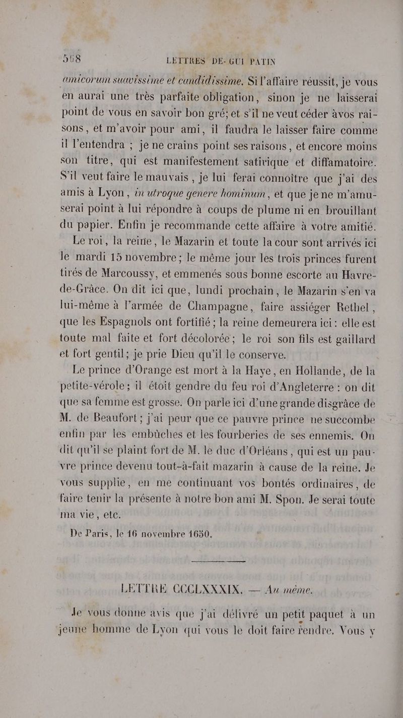amicor win suavissime et cundidissime, Sil affaire réussit, je vous en aurai une tres parfaite obligation, sinon je ne laisserai point de vous en savoir bon gré; et sil ne veut céder avos rai- sons , et m’avoir pour ami, il faudra le laisser faire comme it Ventendra ; je ne crains point ses raisons , et encore moins son titre, qui est manifestement satirique et diffamatoire. Sil veut faire le mauvais , je lui ferai connoitre que j’ai des amis a Lyon, in utroque genere hominum, et que jene m’amu- serail point a lui répondre a coups de plume ni en brouillant du papier. Enfin je reeommande cette affaire & votre amitié. Le roi, la reine , le Mazarin et toute la cour sont arrivés ici le mardi 15 Mee le méme jour les trois princes furent tirés de Marcoussy, et emmenés sous bonne escorte au Havre- de-Grace. On dit ici que, lundi prochain, le Mazarin s’en va lui-méme a l’armée de Champagne, faire assiéger Rethel , que les Espagnols ont fortifié ; la reine demeurera ici: elle est toute mal faite et fort décolorée; le roi son fils est gaillard et fort gentil; je prie Dieu qu'il le conserve. Le prince d’Orange est mort a la Haye, en Hollande, de la petite-vérole; il étoit gendre du feu roi d’Angleterre : on dit que sa femme est grosse. On parle ici d’une grande disgrace de M. de Beaufort; j'ai peur que ce pauvre prince ne suecombe enfin par les embuches et les fourberies de ses ennemis. On dit qwil se plaint fort de M. le due d’Orléans , qui est un pau- vre prince devenu tout-a-fait mazarin a cause de la reine. Je vous stipplie, en me continuant vos bontés ordinaires , de faire tenir la présente a notre bon ami M. Spon. Je serai rohit ma vie, ete. De Paris, le 16 novembre 1630. LETTE CCCLXXXIX, — Au meme. Je vous donne avis que jai délivré un petit paquet a un jeune homme de Lyon qui yous le doit faire rendre, Vous y