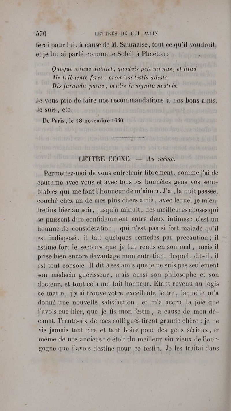 ferai pour lui, a cause de M.Sausaaise, tout ce qu'il voudroit, et je lui ai parlé- comme le Soleil a Phaéton : Quoque minus dubilet, quodvis pete munus, et tllud Me tribuente feres : prom'ssi lestis adesto Dis juranda palus , oculis incognita nosiris. Je vous prie de faire nos recommandations a nos bons amis. Je suis , etc. De Paris, le 18 novembre 1650. LETTRE CCCXC. — Aw meme. Permettez-moi de vous entretenir librement , comme j’ai de coutume avec vous et avec tous les honnétes gens vos sem- blables qui me font Vhonneur de m’aimer. Jai, la nuit passée, couché chez un de mes plus chers amis, avec lequel je m’en- tretins hier au soir, jusqu’a minuit, des meilleures choses qui se puissent dire confidemment entre deux intimes: c’est un homme de considération , qui n’est pas si fort malade qu'il est indisposé, il fait quelques remedes par précaution ; il estime fort le secours que je lui rends en son mal, mais i prise bien encore davantage mon entretien, duquel, dit-il, il est tout consolé. Il dit a ses amis que je ne suis pas seulement son médecin guérisseur, mais aussi son philosophe et son docteur, et tout cela me fait honneur. Etant revenu au logis ce matin, j’y ai trouvé votre excellente lettre, laquelle m’a donné une nouvelle satisfaction, et m’a accru la joie que javois eue hier, que je fis mon festin, a cause de mon deé- canat. Trente-six de mes collégues firent grande chere : je ne vis jamais tant rire et tant boire pour des gens sérieux , et méme de nos anciens: ¢’étoit du meilleur vin vieux de Bour- gogne que j’avois destiné pour ce festin. Je les traitai dans