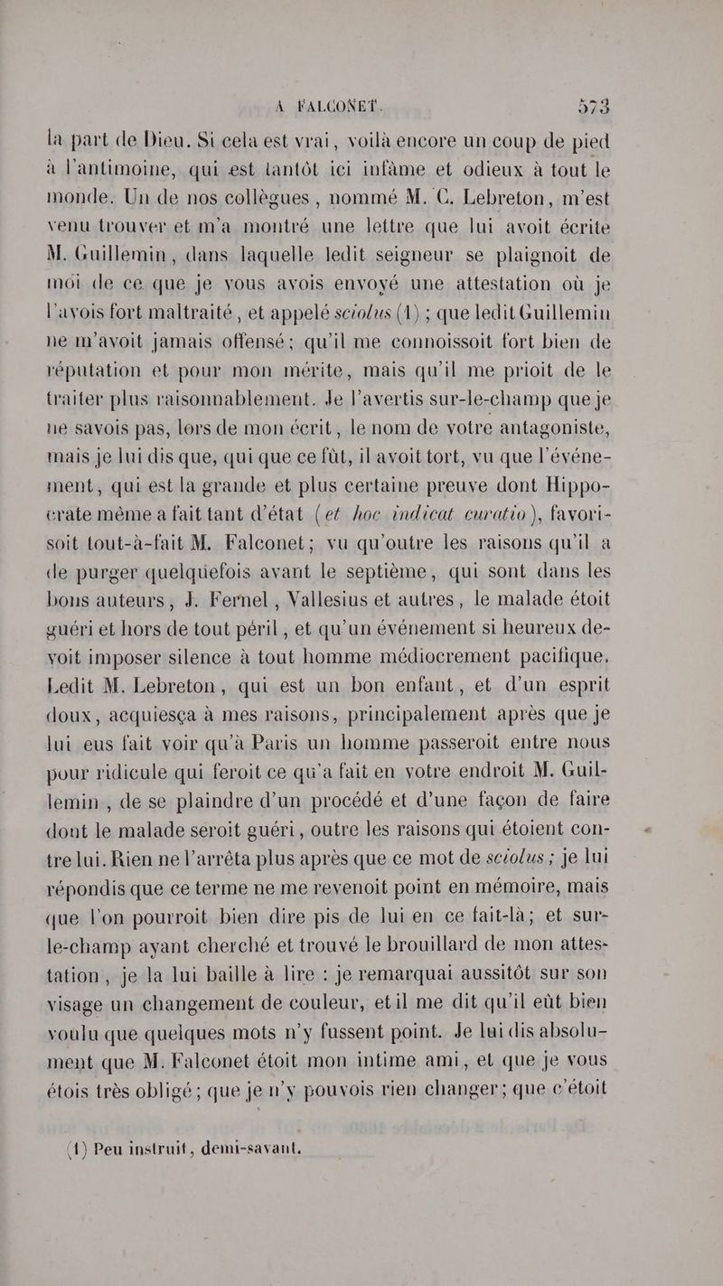 la part de Dieu. Si cela est vrai, voila encore un coup de pied a l'antimoine, qui est lantot ici infame et odieux a tout le monde. Un de nos collégues , nommé M. C. Lebreton, m/’est venu trouver et m’a montré une lettre que lui avoit écrite M. Guillemin, dans laquelle ledit seigneur se plaignoit de moi de ce que je vous ayois enyoyé une attestation ot je Pavois fort maltraité , et appelé scrolus (1) ; que ledit Guillemin he m’ayoit jamais offensé; qwil me connoissoit fort bien de reputation et pour mon mérite, mais qu’il me prioit de le traiter plus raisonnablement. Je lavertis sur-le-champ que je ne savois pas, lors de mon écrit, le nom de votre antagoniste, mais je lui dis que, qui que ce fut, il avoit tort, vu que l’événe- ment, qui est la grande et plus certaine preuve dont Hippo- crate méme a fait tant d'état (et hoc indicat curatio ), favori- soit Lout-a-fait M. Falconet; vu qu’outre les raisons qu'il a de purger quelqtiefois avant le septieme, qui sont dans les bons auteurs, J. Fernel , Vallesius et autres, le malade étoit guéri et hors de tout péril , et qu’un événement si heureux de- voit imposer silence a tout homme médiocrement pacifique. Ledit M. Lebreton, qui est un bon enfant, et d’un esprit doux, acquiesca a mes raisons, principalement apres que je lui eus fait voir qu’a Paris un homme passeroit entre nous pour ridicule qui feroit ce qu’a fait en votre endroit M. Guil- lemin., de se plaindre d’un procédé et d’une fagon de faire dont le malade seroit guéri, outre les raisons qui étoient con- tre lui. Rien ne l’arréta plus apres que ce mot de scvolus ; Je lui répondis que ce terme ne me revenoit point en mémoire, mais que l'on pourroit bien dire pis de lui en ce fait-la; et sur- le-champ ayant cherché et trouvé le brouillard de mon attes- tation, je la lui baille a lire : je remarquai aussit6t sur son visage un changement de couleur, etil me dit quil eut bien youlu que quelques mots n’y fussent point. Je lui dis absolu- ment que M. Falconet étoit mon intime ami, el que je vous étois trés obligé ; que je n’y pouvois rien changer; que c etoit (1) Peu instruit, demi-savant.