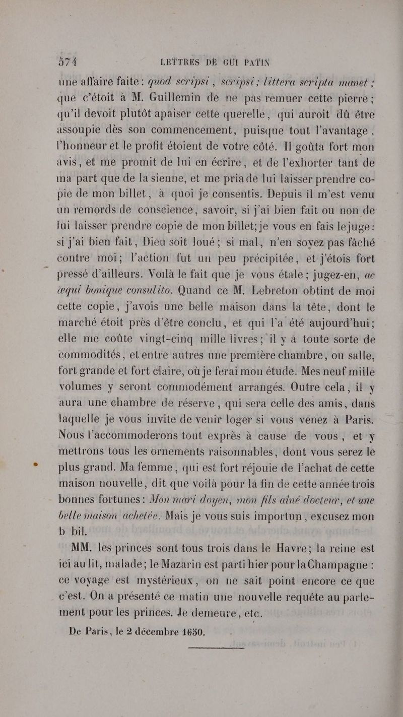 une affaire faite: quod scripsi , scripst; littera scripta manet : que c’étoit a M. Guillemin de ne pas remuer cette pierre ; qu’il devoit plutét apaiser cette querelle, qui auroit dt étre assoupie dés son commencement, puisyue tout lavantage , 'honneur et le profit étoient de votre cété. Tl gotta fort mon avis, et me promit de lui en écrire, et de l’exhorter tant de ma part que de la sienne, et me priade lui laisser prendre co- pie de mon billet, a quoi je consentis. Depuis il m’est venu un remords de conscience, savoir, si j’ai bien fait ou non de lui laisser prendre copie de mon billet; je vous en fais lejuge: si j'ai bien fait, Dieu soit Joué; si mal, n’en soyez pas faché contre moi; laction fut un peu précipitée, et j’étois fort pressé d’ailleurs. Voila le fait que je vous étale ; jugez-en, ac equi bonique consulito. Quand ce M. Lebreton obtint de moi cette copie, j’avois une belle maison dans la téte, dont le marché étoit pres d’étre conclu, et qui l’a été aujourd'hui; elle me cotte vingt-cing mille livres; il y a toute sorte de commodités, et entre autres une premiére chambre, ou salle, fort grande et fort claire, ot je ferai mon étude. Mes neuf mille volumes y seront commodément arrangés. Outre cela, il y aura une chambre de réserve , qui sera celle des amis, dans laquelle je vous invite de venir loger si vous venez a Paris. Nous l’'accommoderons tout exprés &@ cause de vous, et y mettrons tous les ornements raisonnables, dont vous serez le plus grand. Ma femme, qui est fort réjouie de l’achat de cette maison nouvelle, dit que voila pour la fin de cette année trois bonnes fortunes: S/on mari doyen, mon fils ainé docteur, et une belle maison achetéc. Mais je vous suis importun , excusez mon b bil. MM. les princes sont tous trois dans le Havre; la reine est ici au lit, malade; le Mazarin est parti hier pour laChampagne : ce voyage est mystérieux, on ne sait point encore ce que c'est. On a présenté ce matin une nouvelle requéte au parle- ment pour les princes. Je demeure, ete.