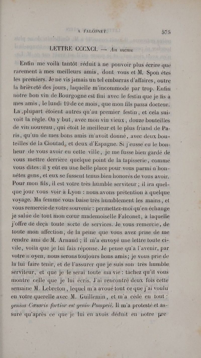 LETTRE CCCXCL — Au méme Entin me yoila tantét réduit & ne pouvoir plus écrire que rarement a mes meilleurs amis, dont vous et M. Spon étes les premiers. Je ne vis jamais un tel embarras d'affaires , outre la brieveté des jours, laquelle m’incommode par trop. Enfin notre bon vin de Bourgogne est fini avec le festin que je fis a mes amis , le lundi 19de ce mois, que mon fils passa docteur. La plupart étoient autres qu’au premier festin, et cela sui- voit la regle. On y but, avec mon vin vieux , douze bouteilles de vin nouveau , qui étoit le meilleur et le plus friand de Pa- ris, qu'un de mes bons amis m’avoit donné, avec deux bou- teilles de la Cioutad, et deux d’Espagne. Si j’eusse eu le bon- heur de vous avoir en cette ville, je me fusse bien gardé de vous mettre derriere quelque point de la tapisserie, comme vous dites: il y eut eu une belle place pour vous parmi a@’hon- nétes gens, et eux se fussent tenus bien honorés de vous avoir, Pour mon fils, il est votre tres humble serviteur ; il ira quel- que jour vous voir a Lyon : nous avons prétention a quelque voyage. Ma femme vous baise trés humblement les mains, et vous remercie de votre souvenir: permettez-moi qu’en échange je salue de tout mon coeur mademoiselle Falconet, a laquelle j offre de deca toute sorte de services. Je vous remercie, de toute mon affection, de la peine que vous avez prise de me rendre ami de M. Arnaud ; il m’a envoyé une lettre toate ci- vile, voila que je lui fais réponse. Je pense qu’a l'avenir, par votre n.oyen, nous serons toujours bons amis; je yous prie de la lui faire tenir, et de l'assurer que je suis son tres humble serviteur, et que je le serai toute ma vie: tachez qu'il vous montre celle que je lui écris. J'ai rencontré deux fois cette semaine M. Lebreton , lequel m’a avoué tout ce que jai voulu en votre querelle avec M. Guillemin, et m’a cédé en tout : genius Cesaris fortior est genio Pompert. ll m’a proteste et as- suré qu’aprés ce que je lui en avois déduit en notre pre