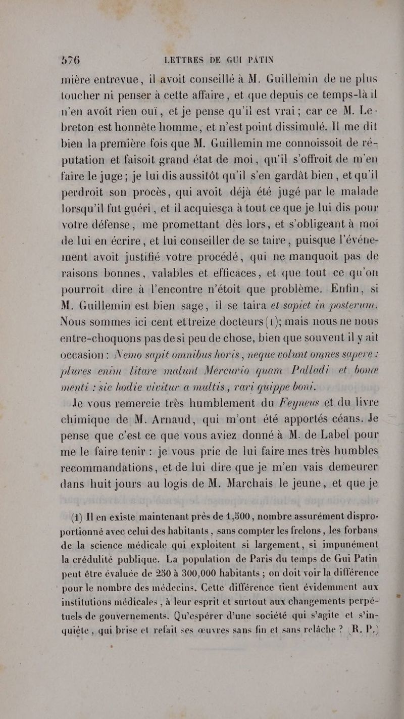 miere entrevue, il avoit conseillé a M. Guillemin de ne plus toucher ni penser a cette affaire , et que depuis ce temps-la il n’en avoit rien oul, et je pense qu'il est vrai; car ce M. Le- breton est honnéte homme, et n’est point dissimulé. Il me dit bien la premiére fois que M. Guillemin me connoissoit de ré- putation et faisoit grand état de moi, qu’il s’offroit de men faire le juge; je lui dis aussitét quil s’en gardat bien, et qu'il perdroit son proces, qui avoit déja été jugé par le malade lorsqu’il fut guéri, et il acquiesga a tout ce que je lui dis pour votre défense, me promettant des lors, et s’obligeant a moi de lui en écrire, et lui conseiller de se taire , puisque l’évene- ment avoit justifié votre procédé, qui ne manquoit pas de raisons bonnes, valables et efficaces, et que tout ce qu’on pourroit dire & Vencontre n’étoit que probleme. Enfin, si M. Guillemin est bien sage, il se taira et sapiet in posterum. Nous sommes ici cent ettreize docteurs (1); mais nous ne nous entre-choquons pas desi peu de chose, bien que souvent il y ait occasion: Nemo sapit omnibus horis , neque volunt omnes sapere : plures enim litare malunt Mercurio quam Palladi et bone menti : sic hodie vivitur a multis, rari quippe bon. Je vous remercie tres humblement du Feyneus et du livre chimique de M. Arnaud, qui m’ont été apportés céans. Je pense que c’est ce que vous aviez donné a M. de Label pour me le faire tenir: je vous prie de lui faire mes tres humbles recommandations, et de lui dire que je m’en vais demeurer dans huit jours au logis de M. Marchais le jeune, et que je (4) [len existe maintenant prés de 1,500, nombre assurément dispro- portionné avec celui des habitants , sans compter les frelons , les forbans de la science médicale qui exploitent si largement, si impunément la crédulité publique. La population de Paris du temps de Gui Patin peut étre évaluée de 250 4 300,000 habitants ; on doit voir la différence pour le nombre des médecins, Cette différence tient évidemment aux institutions médicales , a leur esprit et surtout aux changements perpé- tuels de gouvernements. Qu’espérer dune société qui s’agile et s’in- quiéte , qui brise et refail ses oeuvres sans fin et sans relache ? R. P.) s