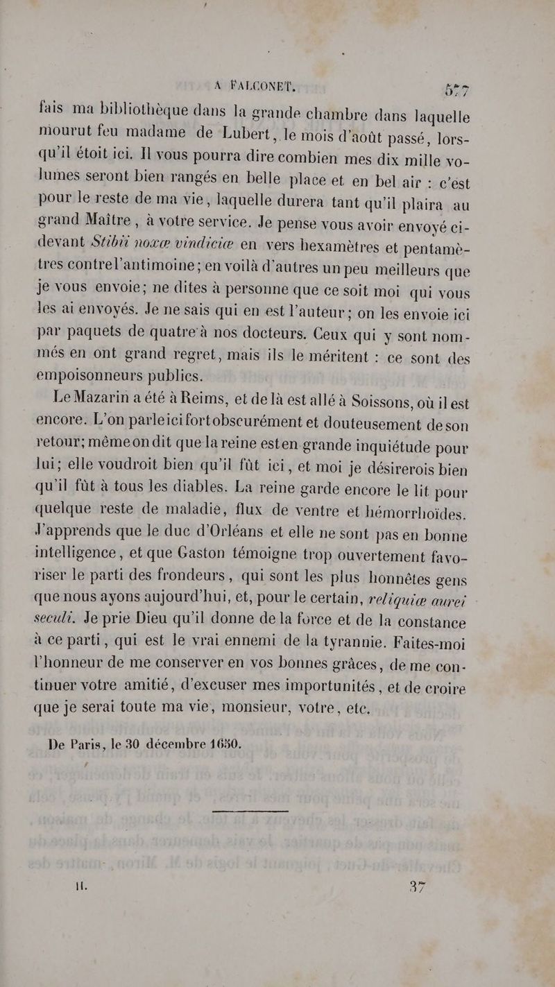 A FALCONE, vig) id fais ma bibliotheque dans la grande chambre dans laquelle mourut feu madame de Lubert, le mois d’aott passé, lors- qu'il étoit ici. Il vous pourra dire combien mes dix mille vo- lumes seront bien rangés en belle place et en bel air : c’est pour le reste de ma vie, laquelle durera tant quil plaira au grand Maitre , a votre service. Je pense vous avoir envoyé ci- devant Stbvi noxe vindicie en vers hexaméetres et pentame- tres contrel’antimoine; en voila d’autres un peu meilleurs que je vous envoie; ne dites & personne que ce soit moi qui vous les ai enyoyés. Je ne sais qui en est l’auteur; on les enyoie ici par paquets de quatre’é nos docteurs. Ceux qui y sont nom- més en ont grand regret, mais ils le méritent : ce sont des empoisonneurs publics. Le Mazarin a été a Reims, et dela est alléa Soissons, ow il est encore. L’on parleicifort obscurément et douteusement de son retour; mémeon dit que la reine esten grande inquiétude pour lui; elle voudroit bien qu’il fit ici, et moi je désirerois bien qu'il fit a tous les diables. La reine garde encore le lit pour quelque reste de maladie, flux de ventre et hémorrhoides. Japprends que le duc d'Orléans et elle ne sont pas en bonne intelligence , et que Gaston témoigne trop ouvertement favo- riser le parti des frondeurs , qui sont les plus honnétes gens que nous ayons aujourd’hui, et, pour le certain, re/ iquiw auret secult. Je prie Dieu qu'il donne de la force et de la constance ace parti, qui est le vrai ennemi de la tyrannie. Faites-moi lhonneur de me conserver en vos bonnes graces, de me con- tinuer votre amitié, d’excuser mes importunités , et de croire que je serai toute ma vie, Monsieur, votre, ete.