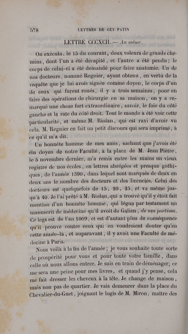 LETTRE CCCXCH. — Au meme. On exécuta, le 15 du courant, deux voleurs de grands che- mins, dont l’un a été décapite , et Vautre a été pendu; le corps de celui-ci a été demandé pour faire anatomie. Un de nos docteurs , nommé Regnier, ayant obtenu , en vertu de la requéte que je lui avois signée comme doyen, le corps d’un de ceux qui furent roués, il y a trois semaines, pour en faire des opérations de chirurgie en sa maison, on y a re- marqué une chose fort extraordinaire , savoir, le foie du cété eauche et la rate du cdte droit. Tout le monde a été voir cette particularité, et meme M. Riolan, qui est rayi d’avoir vu cela. M. Regnier en fait un petit discours qui sera imprimé, a ee qwil mia dit. Un honnéte homme de mes amis, sachant que j’avois été élu doyen de notre Faculté, a la place de M. Jean Pietre , le 6 novembre dernier, m’a remis entre les mains un vieux registre de nos écoles , en lettres abrégées et presque gothi- ques, de année 1390, dans lequel sont marqués de deux en deux ans le nombre des docteurs et des licenciés. Celui des docteurs est quelquefois de 15, 20, 25, et va méme jus-. qu’a 40. Je Vai prété aM. Riolan, qui a trouve qu'il y étoit fait mention d’un honnéte homme, qui légua par testament un manuserit de médecine quil avoit de Galien , de usu partium. Ce legs est de Van 1009, et est d’autant plus de conséquence qu'il prouve contre ceux qui en voudroient douter qu’en cette année-la , et auparavant, il y avoit une Faculté de mé- decine a Paris. Nous voila aA la fin de l'année ; je vous souhaite toute sorte dle prospérite pour vous et pour toute votre famille , dans celle ou. nous allons entrer. Je suis en train de déménager; ce me sera une peine pour mes livres, et quand j’y pense, cela me fait dresser les cheveux a la téte. Je change de maison , mais non pas de quartier. Je vais demeurer dans la place du Chevalier-du-Guet , joignant le logis de M. Miron, maitre des