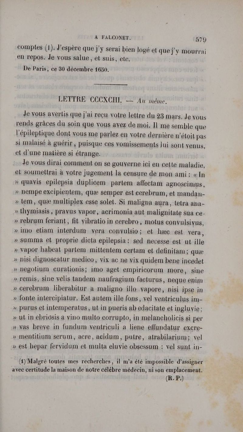 comptes (1). J’espére que j’y serai bien logé et que j’y mourrai en repos. Je vous salue, et suis, ete. De Paris, ce 30 décembre 1650. LETTRE CCCXCIU. — Au méme. Je vous ayertis que j'ai recu votre lettre du 23 mars. Je vous rends graces du soin que vous ayez de moi. Il me semble que l’épileptique dont yous me parlez en votre derniere n’étoit pas si malaisé a guérir , puisque ces vomissements Jui sont yenus, et d’une matiére si étrange. Je vous dirai comment on se gouyerne ici en cette maladie, et soumettrai a votre jugement la censure de mon ami: «In » quayis epilepsia duplicem partem affectam agnoscimus, » nempe excipientem, qua semper est cerebrum, et mandan- » tem, que multiplex esse solet. Si maligna aura, tetra ana- » thymiasis , prayus yapor, acrimonia aut malignitate sua ce. » rebrum feriant, fit yibratio in cerebro, motus conyulsiyus, » Imo etiam interdum vera conyulsio; et heec est vera, » summa et proprie dicta epilepsia: sed necesse est ut ille » vapor habeat partem mittentem certam et definitam; que » nisi dignoscatur medico, vix ac ne vix quidem bene incedet » negotium curationis; imo aget empiricorum more, sine » remis, sine velis tandem naufragium facturus, neque enim cerebrum liberabitur a maligno illo vapore, nisi ipse in fonte intercipiatur. Est autem ille fons, vel ventriculus im- purus et intemperatus, ut in pueris ab edacitate et ingluyie; ut in ebridsis a vino multo corrupto, in melancholicis si per vas breve in fundum ventriculi a liene effundatur excre- mentitium serum, acre, acidum, putre, atrabilarium; vel est hepar fervidum et multa eluvie obsessum : vel sunt in- ~~ ww Y ) — ») w 2 ~ y Y > ~~ y) w ) VY (4) Malgré toutes mes recherches, il m’a été impossible d’assigner avec certitude la maison de notre célébre médecin, ni son emplacement.